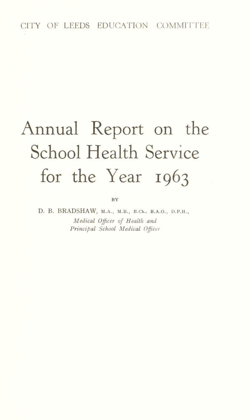 Annual Report on the School Health Service for the Year 1963 BY D. B. BRADSHAW, m.a., m.b., B.Ch., b.a.o., d.p.h., Medical Officer of Health and Principal School Medical Officer