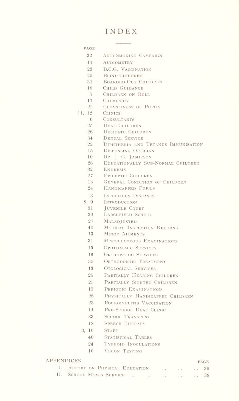 INDEX PAGE 32 Anti-Smoking Campaign 14 Audiometry 23 B.C.G. Vaccination 25 Blind Children 31 Boarded-Out Children 18 Child Guidance 7 Children on Roll 17 Chiropody 22 Cleanliness of Pupils II, 12 Clinics 6 Consultants 25 Deaf Children 26 Delicate Children 34 Dental Service 22 Diphtheria and Tetanus Immunisation 15 Dispensing Optician 10 Dr. J. G. Jamieson 26 Educationally Sub-Normal Children 32 Enuresis 27 Epileptic Children 13 General Condition of Children 24 Handicapped Pupils 13 Infectious Diseases 8, 9 Introduction 31 Juvenile Court 30 Larchfield School 27 Maladjusted 40 Medical Inspection Returns 13 Minor Ailments 31 Miscellaneous Examinations 15 Ophthalmic Services 16 Orthopaedic Services 35 Orthodontic Treatment 13 Otological Services 25 Partially Hearing Children 25 Partially Sighted Children 13 Periodic Examinations 28 Physically Handicapped Children 23 Poliomyelitis Vaccination 14 Pre-School Deaf Clinic 33 School Transport 18 Speech Therapy 3, 10 Staff 40 Statistical Tables 24 Typhoid Inoculations 16 Vision Testing APPENDICES page I. Report on Physical Education . . . . 36