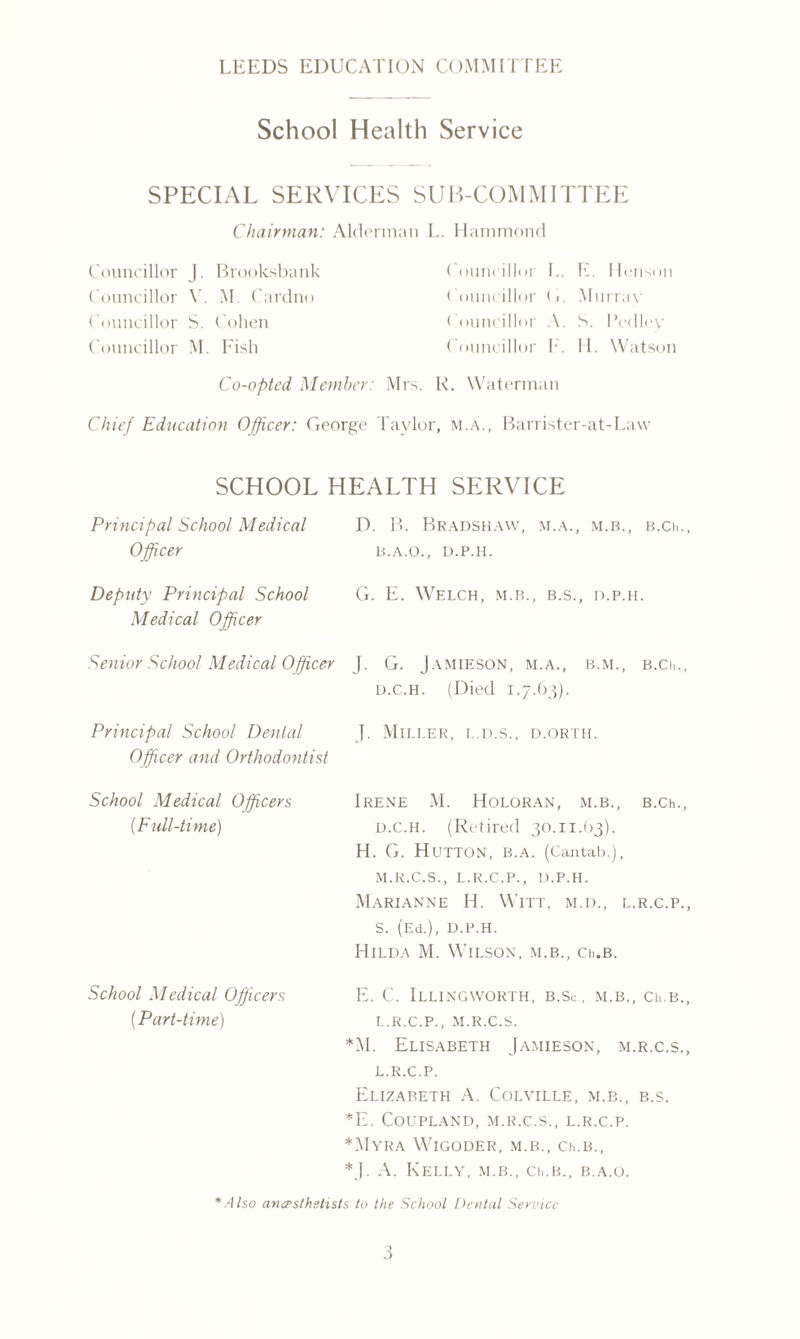 School Health Service SPECIAL SERVICES SUB-COMMITTEE Chairman: Alderman L. Hammond Councillor J. Brooksbank Councillor V. M. Cardno Councillor S. Cohen Councillor M. Fish Councillor L. E. Henson Councillor (1. Murray Councillor A. S. Pedley Councillor F. II. Watson Co-opted Member: Mrs. R. Waterman Chief Education Officer: George Taylor, m.a., Barrister-at-Lavv SCHOOL HEALTH SERVICE Principal School Medical D. B. Bradshaw, m.a., m.b., b.cm Officer B.A.O., D.P.H. Deputy Principal School Medical Officer G. E. Welch, m.b., b.s., d.p.h. Senior School Medical Officer J. G. Jamieson, m.a., b.m., b.Cii d.c.h. (Died 1.7.63). Principal School Dental J. Miller, i..d.s., d.orth. Officer and Orthodontist School Medical Officers Irene M. Holoran, m.b., B.Ch (Full-time) d.c.h. (Retired 30.11.63). H. G. Hutton, b.a. (Cantab.), m.r.c.s., l.r.c.p., d.p.h. Marianne H. Witt, m.d., l.r.c.p. S. (Ed.), D.P.H. Hilda M. Wilson, m.b., Ch.B. School Medical Officers (Part-time) E. C. Illingworth, b.Sc . m.b., ci>.b. l.r.c.p., m.r.c.s. *M. Elisabeth Jamieson, m.r.c.s L.R.C.P. Elizabeth A. Colville, m.b., b.s. *E. Coupland, m.r.c.s., l.r.c.p. *Myra Wigoder, m.b., Ch.b., *]. A. Kelly, m.b., Ch.B., b.a.o. *Also ana-sthstists to the School Dental Service
