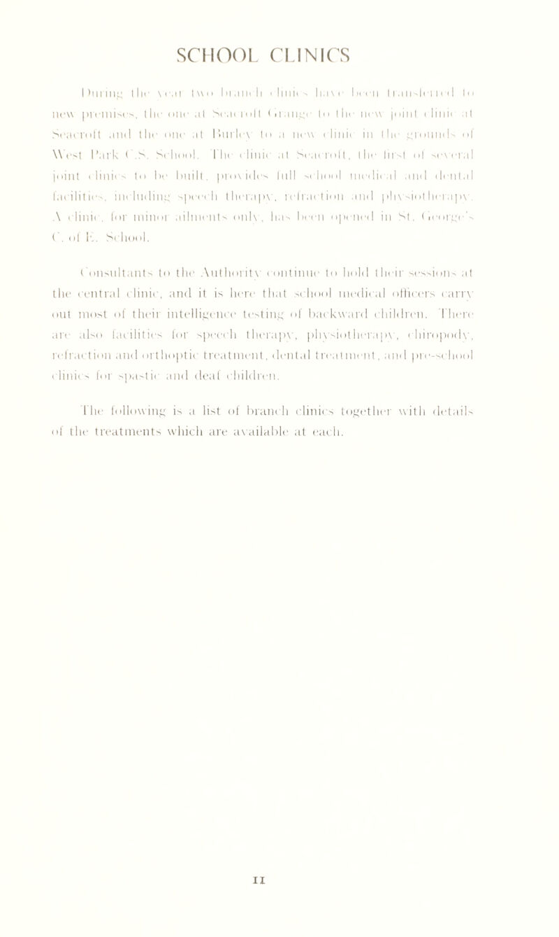 SCHOOL CLINICS I hiring llir vcai |\\n branch clinics have been transit Tied to new premises, the one a 1 Seat Toll (mange In I lie new joint clinic at Seatrolt and the one at Burlex to a new elinii in the grounds of West I'ark C.S. School. Idle clinic at Seaeroll, the lirsl ol several joint c linics to be built, pro\ ides lull sc hool medical and dental facilities, including speech therapy, refraction and physiolherapy. A c linic , for minor ailments only, has been opened in St. ('icorges ( . o! I-,. School. Consultants to the Authoritv continue to hold their sessions at the central clinic, and it is here that school medical officers carry out most of their intelligence testing of backward children. There are also facilities for speech therapy, physiotherapy, chiropody, refraction and orthoptic treatment, dental treatment, and pre-school clinics for spastic and deal children. Idle following is a list of branch clinics together with details of the treatments which are av ailable at each. H
