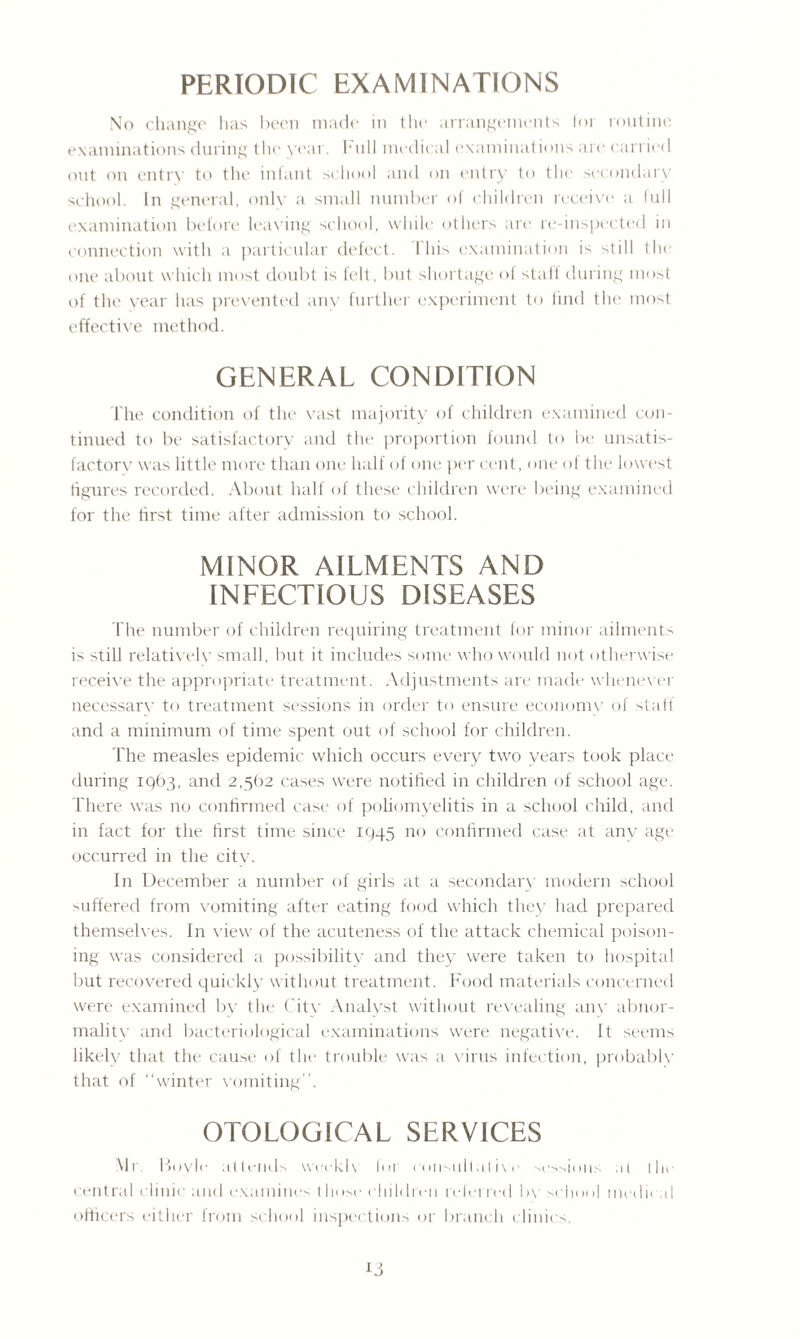PERIODIC EXAMINATIONS No change lias been made in the arrangements lor routine examinations during the year, hull medical examinations are carried out on entry to the infant school and on entry to the secondary school. In general, only a small number of children receive' a full examination before leaving school, while others are re-inspected in connection with a particular defect. 1 his examination is still the one about which most doubt is felt, but shortage of staff during most of the year has prevented anv further experiment to find the most effective method. GENERAL CONDITION 1'he condition of the vast majority of children examined con¬ tinued to be satisfactory and the proportion found to be unsatis- factorv was little more than one half of one per cent, one of the lowest figures recorded. About half of these children were being examined for the first time after admission to school. MINOR AILMENTS AND INFECTIOUS DISEASES The number of children requiring treatment for minor ailments is still relativelv small, but it includes some who would not otherwise receive the appropriate treatment. Adjustments are made whenever necessarv to treatment sessions in order to ensure economy of staff and a minimum of time spent out of school for children. fhe measles epidemic which occurs every two years took place during iqb3, and 2,562 cases were notified in children of school age. There was no confirmed case of poliomyelitis in a school child, and in fact for the first time since 1945 no confirmed case at anv age occurred in the citv. In December a number of girls at a secondary modern school suffered from vomiting after eating food which they had prepared themselves. In view of the acuteness of the attack chemical poison¬ ing was considered a possibility and they were taken to hospital but recovered quickly without treatment. Food materials concerned were examined by the Citv Analyst without revealing any abnor¬ mality and bacteriological examinations were negative. It seems likely that the cause of the trouble was a virus infection, probably that of “winter vomiting”. OTOLOGICAL SERVICES Mi. Boyle attends weekh Ini consultative sessions al (lit central clinic and examines those children referred bv school mcdii d officers either from school inspections or branch clinics. x3