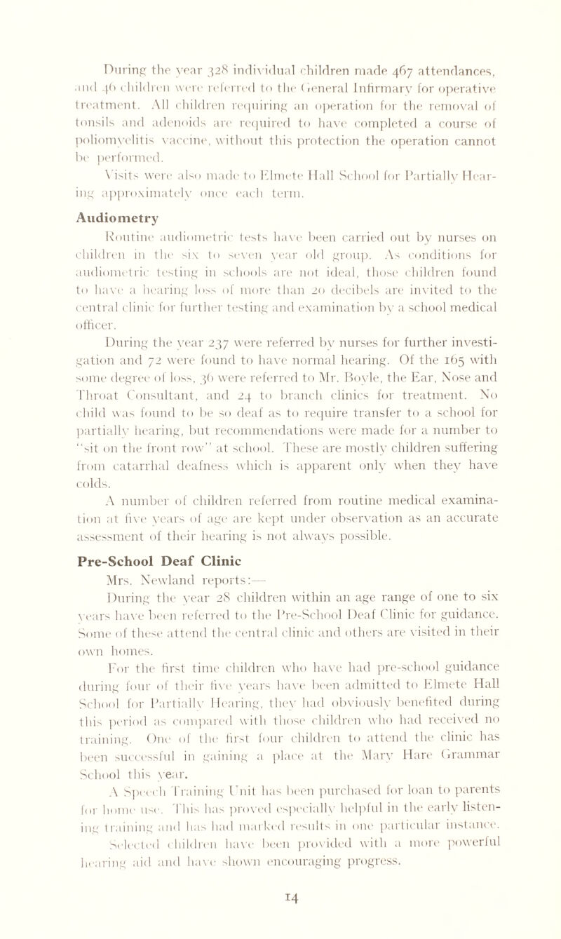 During the year 328 individual children made 467 attendances, and 46 1 hildren were referred to the General Infirmary for operative treatment. All children requiring an operation for the removal of tonsils and adenoids are required to have completed a course of poliomyelitis vaccine, without this protection the operation cannot be performed. \ isits were also made to Elmete Hall School for Partially Hear¬ ing approximately once each term. Audiometry Routine audiometric tests have been carried out by nurses on children in the six to seven year old group. As conditions for audiometric testing in schools are not ideal, those children found to have a hearing loss of more than 20 decibels are invited to the central clinic for further testing and examination by a school medical officer. During the year 237 were referred by nurses for further investi¬ gation and 72 were found to have normal hearing. Of the 165 with some degree of los>, 36 were referred to Mr. Boyle, the Ear, Nose and Throat Consultant, and 24 to branch clinics for treatment. No child was found to be so deaf as to require transfer to a school for partiallv hearing, but recommendations were made for a number to “sit on the front row” at school. These are mostly children suffering from catarrhal deafness which i> apparent only when they have colds. A number of children referred from routine medical examina¬ tion at five years of age are kept under observation as an accurate assessment of their hearing is not always possible. Pre-School Deaf Clinic Mrs. Newland reports:— During the year 28 children within an age range of one to six years have been referred to the Pre-School Deaf < linic for guidance. Some of these attend the central clinic and others are visited in their own homes. For the first time children who have had pre-school guidance during four of their five years have been admitted to Elmete Hall School for Partiallv Hearing, they had obviously benefited during this period as compared with those children who had received no training. One of the first four children to attend the clinic has been successful in gaining a place at the Mary Hare Grammar School this year. A Speech framing Unit has been purchased for loan to parents for home use. 1 hi> has proved especially helplul in the early listen¬ ing training and has had marked results in one particular instance. Selected children have been provided with a more poweriul hearing aid and have shown encouraging progress.