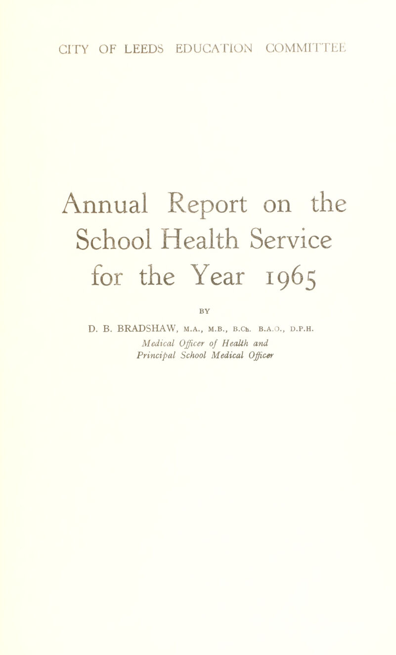 Annual Report on the School Health Service for the Year 1965 BY D. B. BRADSHAW, m.a., m.b., B.Ch. b.a.o., d.p.h. Medical Officer of Health and Principal School Medical Officer