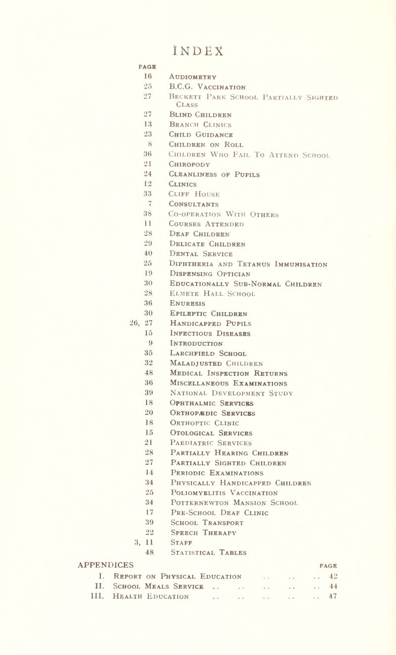 INDEX PAGE 16 Audiometry 25 B.C.G. Vaccination 27 Beckett Park School Partially Sighted Class 27 Blind Children 13 Branch Clinics 23 Child Guidance 8 Children on Roll 36 Children Who Fail To Attend School 21 Chiropody 24 Cleanliness of Pupils 12 Clinics 33 Cliff House 7 Consultants 38 Co-operation With Others 11 Courses Attended 28 Deaf Children 29 Delicate Children 40 Dental Service 25 Diphtheria and Tetanus Immunisation It) Dispensing Optician 30 Educationally Sub-Normal Children 28 Elmete Hall School 36 Enuresis 30 Epileptic Children 26, 27 Handicapped Pupils 15 Infectious Diseases 9 Introduction 35 Larchfield School 32 Maladjusted Children 48 Medical Inspection Returns 36 Miscellaneous Examinations 39 National Development Study 18 Ophthalmic Services 20 Orthopedic Services 18 Orthoptic Clinic 15 Otological Services 21 Paediatric Services 28 Partially Hearing Children 27 Partially Sighted Children 14 Periodic Examinations 34 Physically Handicapped Children 25 Poliomyelitis Vaccination 34 Potternewton Mansion School 17 Pre-School Deaf Clinic 39 School Transport 22 Speech Therapy 3, 11 Staff 48 Statistical Tables APPENDICES page I. Report on Physical Education .. 42 II. School Meals Service .. .. .. .. .. 44 III. Health Education .. .. .. .. .. 47