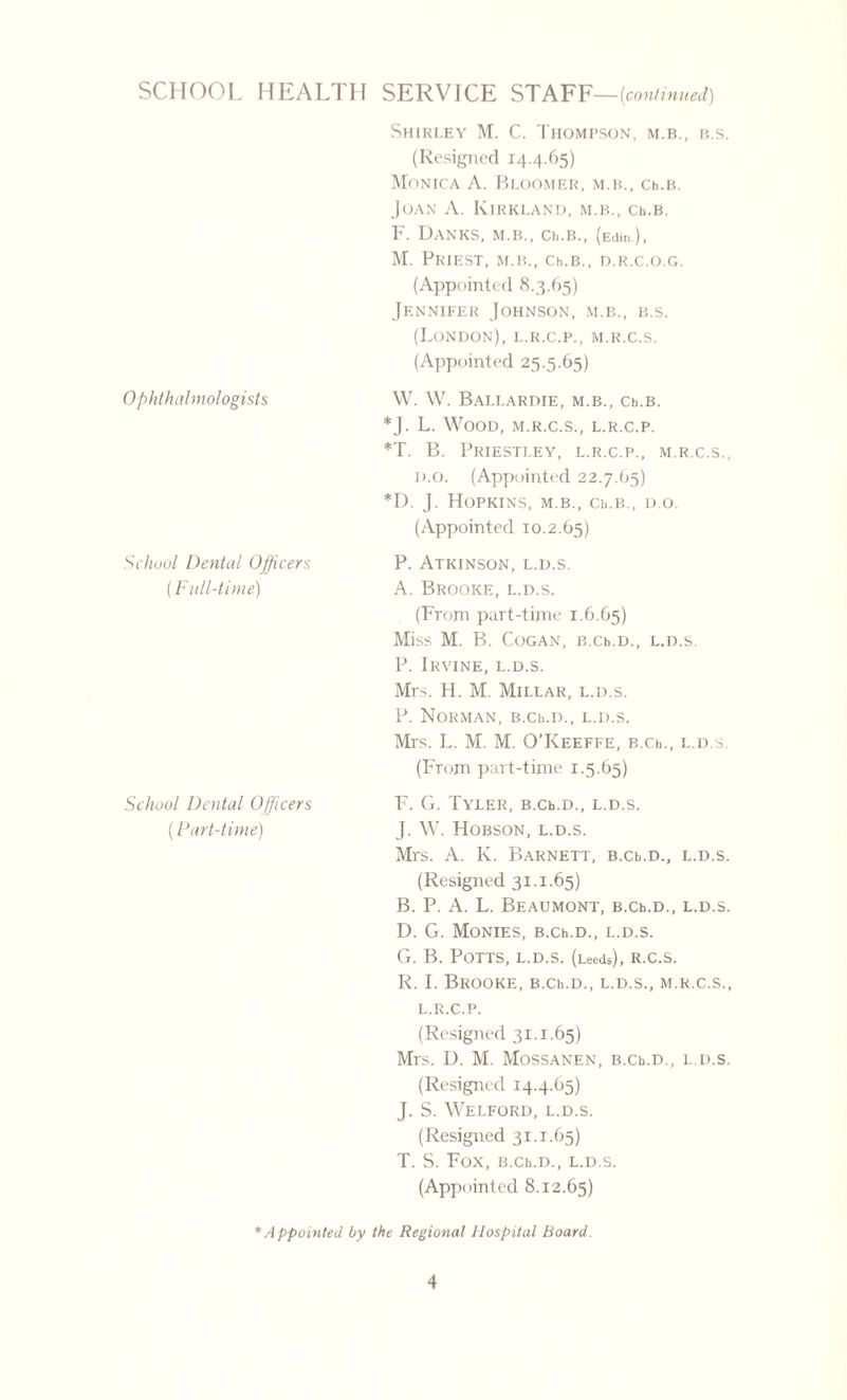 Shirley M. C. Thompson, m.b., b.s. (Resigned 14.4.65) Monica A. Bloomer, m.b., Ch.B. Joan A. Kirkland, m.b., Ch.B. F. Danes, m.b., Ch.B., (Edin.), M. Priest, m.b., Ch.B., d.r.c.o.g. (Appointed 8.3.65) Jennifer Johnson, m.b., b.s. (London), l.r.c.p., m.r.c.s. (Appointed 25.5.65) Ophthalmologists School Dental Officers (Full-time) School Dental Officers (Part-time) W. W. BaLLARDIE, M.b., Ch.B. *]. L. Wood, m.r.c.s., l.r.c.p. *T. B. Priestley, l.r.c.p., m.r.c.s., d.o. (Appointed 22.7.65) *D. J. Hopkins, m.b., Ch.B., d.o. (Appointed 10.2.65) P. Atkinson, l.d.s. A. Brooke, l.d.s. (From part-time 1.6.65) Miss M. B. CoGAN, B.Ch.D., L.D.S. P. Irvine, l.d.s. Mrs. H. M. Millar, l.d.s. P. Norman, B.Ch.D., l.d.s. Mrs. L. M. M. O’Keeffe, B.c.b., l.d.s. (From part-time 1.5.65) F. G. Tyler, B.Ch.D., l.d.s. J. W. Hobson, l.d.s. Mrs. A. K. Barnett, B.ct,.D., l.d.s. (Resigned 31.1.65) B. P. A. L. Beaumont, B.Ch.D., l.d.s. D. G. Monies, B.Ch.D., l.d.s. G. B. Potts, l.d.s. (Leeds), r.c.s. R. I. Brooke, B.Ch.D., l.d.s., m.r.c.s., l.r.c.p. (Resigned 31.1.65) Mrs. D. M. MoSSANEN, B.Ch.D., L.D.S. (Resigned 14.4.65) J. S. Welford, l.d.s. (Resigned 31.1.65) T. S. FOX, B.Ch.D., L.D.S. (Appointed 8.12.65) * A ppointed by the Regional Hospital Board.