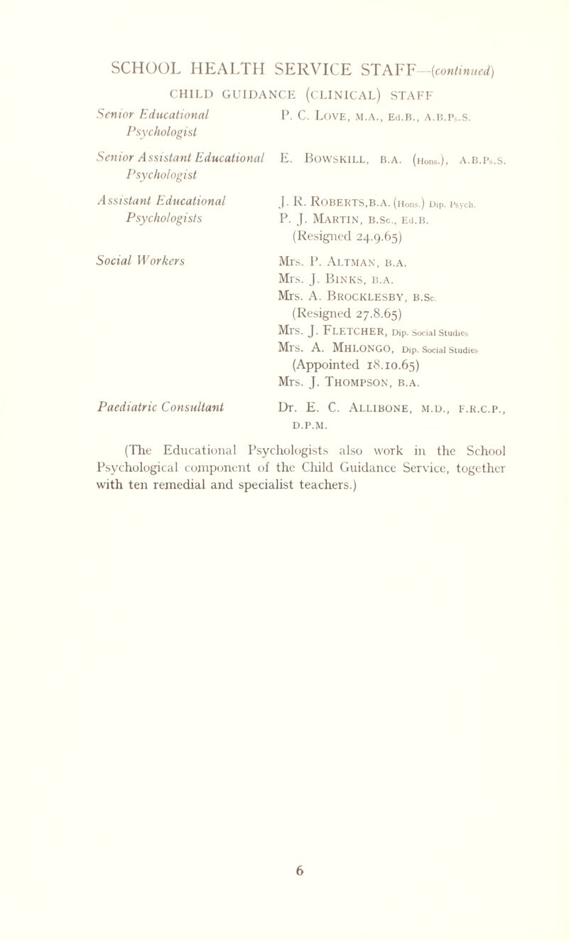 CHILD GUIDANCE (CLINICAL) STAFF Senior Educational Psychologist P. C. Love, m.a., Ed.B., a.b.Ps.s. Senior Assistant Educational Psychologist E. BoWSKILL, B.A. (lions.), A.B.Ps.S. A ssistant Educational Psychologists J. 1\. ROBERTS,B.A. (Hons.) Dip. Psych. P. J. Martin, b.Sc., Ed.B. (Resigned 24.9.65) Social Workers Mrs, 1’. Altman, b.a. Mrs. J. Binks, b.a. Mrs. A. Brocklesby, b.Sc. (Resigned 27.8.65) Mrs. J. Fletcher, Dip. social studies Mis. A. MhLONGO, Dip. Social Studies (Appointed 18.10.65) Mrs. J. Thompson, b.a. Paediatric Consultant Dr. E. C. Allibone, m.d., e.r.c.p., d.p.m. (The Educational Psychologists also work in the School Psychological component of the Child Guidance Service, together with ten remedial and specialist teachers.)