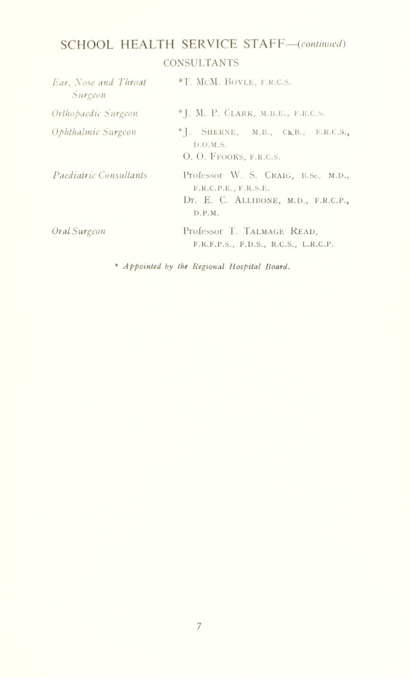 CONSULTANTS Ear, Xose and Throat Surgeon *T. McM. Boyle, e.r.c.s. Orthopaedic Sitrgcon *J. M. P. Clark, m.b.k., e.r.c.s. Ophthalmic Surgeon *J. SHERNE, M.B., Ch.B., E.R.C.S., D.O.M.S. 0. (). FROOKS, E.R.C.S. Paediatric Consultants Professor W. S. Craig, l;.Sc., m.d., E.R.C.P.E., F.R.S.E. Ur. E. C. Allibone, m.d., e.r.c.p., D.P.M. Oral Surgeon Professor T. Talmage Read, F.R.F.P.S., F.D.S., R.C.S., L.R.C.P. * Appointed, by the Regional Hospital Board.