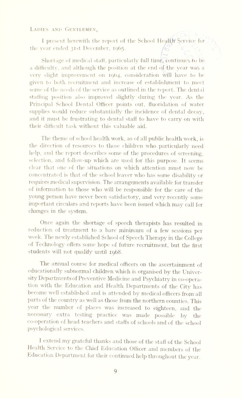 Ladies and Gentlemen, 1 present herewith the report of the School Hea^ljr Service for the year ended 51st December, 10)65. Shortage of medical staff, particularly full time, continues to be a difficulty, and although the position at the end of the year was a very slight improvement on IQ64, consideration will have to bo- given to both recruitment and increase of establishment to meet some of thr needs of the service as outlined in the report. The dental staffing position also improved slightly during the year. As the Principal School Dental Officer points out, fluoridation of water supplies would reduce substantially the incidence of dental decay, and it must be frustrating to dental staff to have to carry on with their difficult task without this valuable aid. The theme of school health work, as of all public health work, is the direction of resources to those children who particularly need help, and the report describes some of the procedures of screening, selection, and follow-up which are used for this purpose. It seems clear that one of the situations on which attention must now be concentrated is that of the school leaver who has some disability or requires medical supervision. The arrangements available for transfer of information to those who will be responsible for the care of the young person have never been satisfactory, and very recently some important circulars and reports have been issued which may call for changes in the system. Once again the shortage of speech therapists has resulted in reduction of treatment to a bare minimum of a few sessions per week. 1 he newly established School of Speech Therapy in the College of Technology offers some hope of future recruitment, but the first students will not qualify until 1968. The annual course for medical officers on the ascertainment of educationally subnormal children which is organised by the Univer¬ sity Departments of Preventive Medicine and Psychiatry in co-opera¬ tion with the Education and Health Departments of the City has become well established and is attended by medical officers from all parts of the country as well as those from the northern counties. This year the number of places was increased to eighteen, and the necessary extra testing practice was made possible by the co-operation of head teachers and staffs of schools and of the school psychological services. I extend my grateful thanks and those of the staff of the School Health Service to the Chief Education Officer and members of the Education Department for their continued help throughout the year.