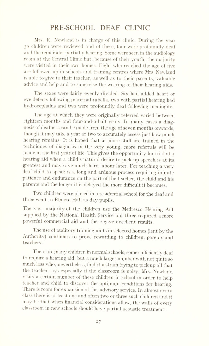 PRE-SCHOOL DEAF CLINIC Mrs. K. Newiand is in charge of this clinic. During the year 30 children were reviewed and of these, four were profoundly deaf and the remainder partially hearing. Some were seen in the audiology room at the Central Clinic hut, because of their youth, the majority were visited in their own homes. Eight who reached the age of five are followed up in schools and training centres where Mrs. Newiand is able to give to their teacher, as well as to their parents, valuable advice and help and to supervise the wearing of their hearing aids. The sexes were fairly evenly divided. Six had added heart or eye defects following maternal rubella, two with partial hearing had hydrocephalus and two were profoundlv deaf following meningitis. Tire age at which they were originally referred varied between eighteen months and four-and-a-half vears. In many cases a diag¬ nosis of deafness can be made from the age of seven months onwards, though it may take a year or two to accurately assess just how much hearing remains. It is hoped that as more staff are trained in the techniques of diagnosis in the very young, more referrals will be made in the first year of life. This gives the opportunitv for trial of a hearing aid when a child’s natural desire to pick up speech is at its greatest and may save much hard labour later. For teaching a very deaf child to speak is a long and arduous process requiring infinite patience and endurance on the part of the teacher, the child and his parents and the longer it is delayed the more difficult it becomes. Two children were placed in a residential school for the deaf and three went to Elmete Hall as day pupils. The vast majority of the children use the Medresco Hearing Aid supplied by the National Health Service but three required a more powerful commercial aid and these gave excellent results. The use of auditory training units in selected homes (lent by the Authority) continues to prove rewarding to children, parents and teachers. There are many children in normal schools, some sufficiently deaf to require a hearing aid, but a much larger number with not quite so much loss who, nevertheless, find it a strain trying to pick up all that the teacher says especially if the classroom is noisy. Mrs. Newiand visits a certain number of these children in school in order to help teacher and child to discover the optimum conditions for hearing. There is room for expansion of this advisory service. In almost every class there is at least one and often two or three such children and it may be that when financial considerations allow, the walls of every classroom in new schools should have partial acoustic treatment.