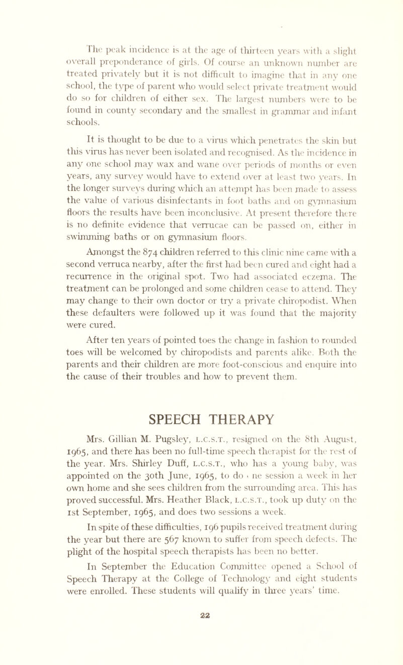 Hie peak incidence is at the age of thirteen years with a slight overall preponderance of girls. Of course an unknown number are treated privately but it is not difficult to imagine that in any one school, the type of parent who would select private treatment would do so for children of either sex. 1 he largest numbers were to be found in county secondary and the smallest in grammar and infant schools. ft is thought to be due to a virus which penetrates the skin but this virus has never been isolated and recognised. As the incidence in any one school may wax and wane over periods of months or even years, any survey would have to extend over at least two years, in the longer surveys during which an attempt has been made to assess the value of various disinfectants in foot baths and on gymnasium floors the results have been inconclusive. At present therefore there is no definite evidence that verrucae can be passed on, either in swimming baths or on gymnasium floors. Amongst the 874 children referred to this clinic nine came with a second verruca nearby, after the first had been cured and eight had a recurrence in the original spot. Two had associated eczema. The treatment can be prolonged and some children cease to attend. They may change to their own doctor or try a private chiropodist. When these defaulters were followed up it was found that the majority were cured. After ten years of pointed toes the change in fashion to rounded toes will be welcomed by chiropodists and parents alike. Both the parents and their children are more foot-conscious and enquire into the cause of their troubles and how to prevent them. SPEECH THERAPY Mrs. Gillian M. Pugsley, l.c.s.t., resigned on the 8th August, 1965, and there has been no full-time speech therapist for the rest of the year. Mrs. Shirley Duff, l.c.s.t., who has a young baby, was appointed on the 30th June, 1965, to do . ne session a week in her own home and she sees children from the surrounding area. This has proved successful. Mrs. Heather Black, l.c.s.t., took up duty on the 1st September, 1965, and does two sessions a week. In spite of these difficulties, 196 pupils received treatment during the year but there are 567 known to suffer from speech defects. The plight of the hospital speech therapists has been no better. In September the Education Committee opened a School of Speech Therapy at the College of Technology and eight students were enrolled. These students will qualify in three years’ time.