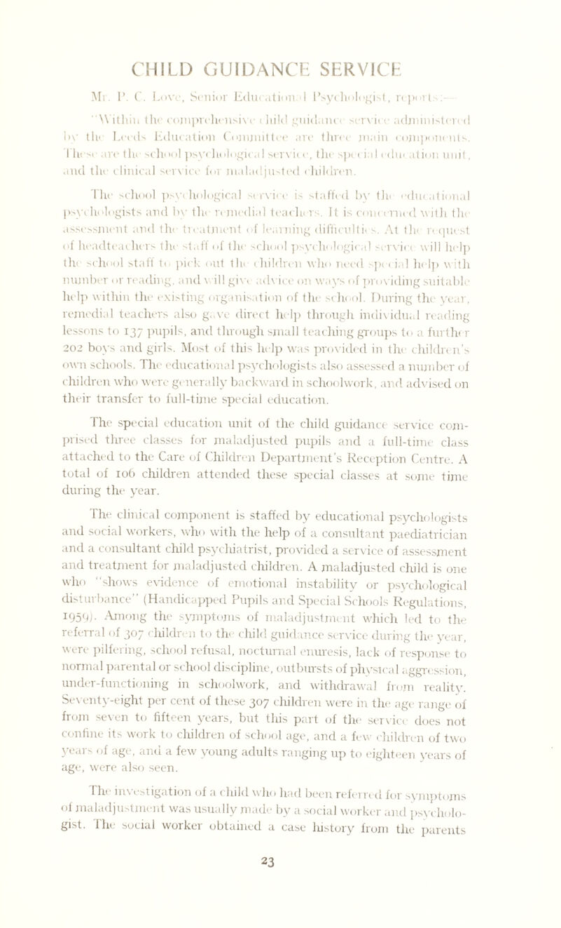 CHILD GUIDANCE SERVICE Mr. P. C. Love, Senior Education I Psychologist, reports Within the comprehensive ihild guidano service administer* d by the Leeds Education Committee are three main components. 1 hese are the school psychological service, the spt rial education unit, and the clinical service for maladjusted children. The school psychological service is staffed by the educational psychologists and by the remedial teachers. It is concerned with the assessment and the treatment of learning difficultic s. At 1h< request of headteachers the stall of the school psychological service will help tin school staff to pick out the children who need spe c in] help with number or reading, and will give advice on ways of providing suitable help within the existing organisation of the school. During the year, remedial teachers also g..ve direct help through individual reading lessons to 137 pupils, and through small teaching groups to a furthe r 202 boys and girls. Most of this help was provided in the childre n’s own schools. The educational psychologists also assessed a number of children who were generally backward in schoolwork, and advised on their transfer to full-time special education. The special education unit of the child guidance service com¬ prised three classes for maladjusted pupils and a full-time class attached to the Care of Children Department’s Reception Centre. A total of 106 children attended these special classes at some time during the year. The clinical component is staffed by educational psychologists and social workers, who with the help of a consultant paediatrician and a consultant child psychiatrist, provided a service of assessment and treatment for maladjusted children. A maladjusted child is one who ‘‘shows evidence of emotional instability or psychological disturbance (Handicapped Pupils and Special Schools Regulations, l959). Among the symptoms of maladjustment which led to the referral of 307 children to the child guidance service during the year, were pilfering, school refusal, nocturnal enuresis, lack of response to normal parental or school discipline, outbursts of physical aggression, under-functioning in schoolwork, and withdrawal from reality. Seventy-eight per cent of these 307 children were in the age range of from seven to fifteen years, but this part of the service does not confine its work to children of school age, and a few children of two years of age, and a few young adults ranging up to eighteen years of age, were also seen. Tin investigation of a cliild who had been referred for syniptojns of maladjustment was usually made by a social worker and psycholo¬ gist- The social worker obtained a case history from the parents