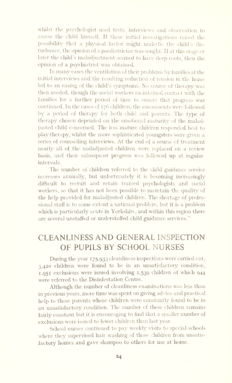 whilst the psychologist used tests, interviews and observation to assess the child himself. If these initial investigations raised the possibility that a physical factor might underlie the child's dis¬ turbance, the opinion of a paediatrician was sought. If at this stage or later the child's maladjustment seemed to have deep roots, then the opinion of a psychiatrist was obtained. In many cases the ventilation of their problems by families at the initial interviews and the resulting reduction of tension in the home led to an easing of the child’s symptoms. No course of therapy was then needed, though the social workers maintained contact with the families for a further period of time to ensure that progress was continued. In the cases of 176 children, the assessments were followed by a period of therapy for both child and parents. The type of therapy chosen depended on the emotional maturity of the malad¬ justed child concerned. The less mature children responded best to play therapy, whilst the more sophisticated youngsters were given a series of counselling interviews. At the end of a course of treatment nearly all of the maladjusted children were replaced on a review basis, and their subsequent progress was followed up at regular intervals. The number of children referred to the child guidance service increases annually, but unfortunately it is becoming increasingly difficult to recruit and retain trained psychologists and social workers, so that it has not been possible to maintain the quality of the help provided for maladjusted children. The shortage of profes¬ sional staff is to some extent a national problem, but it is a problem which is particularly acute in Yorksliire, and within this region there are several unstafied or understaffed child guidance services.” CLEANLINESS AND GENERAL INSPECTION OF PUPILS BY SCHOOL NURSES During the year 175,933 cleanliness inspections were carried out, 3,420 children were found to be in an unsatisfactory condition, 1,951 exclusions were issued involving 1,539 children of which 944 were referred to the Disinfestation Centre. Although the number of cleanliness examinations was less than in previous years, more time was spent on giving advice and practical help to those parents whose children were constantly found to be in an unsatisfactory condition. The number of these children remains fairly constant but it is encouraging to find that a smaller number of exclusions were issued to fewer children than last year. School nurses continued to pay weekly visits to special schools where they supervised hair washing of those children from unsatis¬ factory homes and gave shampoo to others for use at home.