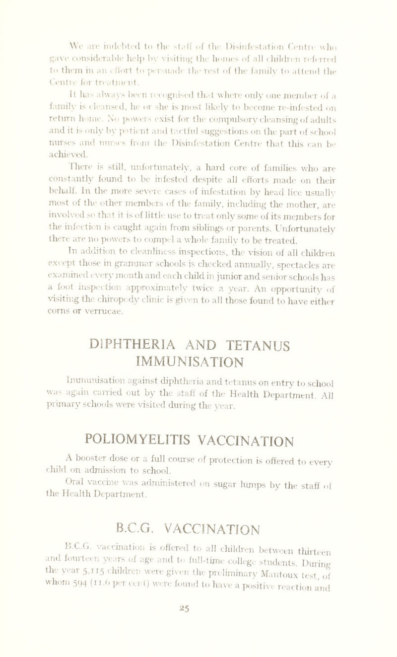 Wc are indebted to the staff of the Disinfestation Centre who gave considerable help by visiting the homes of all children referred to them in an effort to persuade the rest of the family to attend the Centre for treatment. It has always been recognised that where only one member of a family is cleansed, he or she is most likely to become re-infested on return home. No powers exist for the compulsory cleansing of adults and it is only by patient and tactful suggestions on the part of school nurses and nurses from the Disinfestation Centre that this can be achieved. There is still, unfortunately, a hard core of families who are constantly found to be infested despite all efforts made on their behalf. In the more severe cases of infestation by head lice usually most of the other members of the family, including the mother, are involved so that it is of little use to treat only some of its members for the infection is caught again from siblings or parents. Unfortunately there are no powers to compel a whole family to be treated. In addition to cleanliness inspections, the vision of all children except those in grammar schools is checked annually, spectacles are examined every month and each child in junior and senior schools has a foot inspection approximately twice a year. An opportunity of visiting the chiropody clinic is given to all those found to have either corns or verrucae. DIPHTHERIA AND TETANUS IMMUNISATION Immunisation against diphtheria and tetanus on entry to school was again carried out by the staff of the Health Department. All primary schools were visited during the year. POLIOMYELITIS VACCINATION A booster dose or a full course of protection is offered to every child on admission to school. Dial vaccine was administered on sugar lumps by the staff of the Health Department. B.C.G. VACCINATION D.C.G. vaccination is offered to all children between tliirteen and fourteen years of age and to full-time college students. During the year 5,115 children were given the preliminary Mantoux test of whom 594 (11.6 per cert) were found to have a positive reaction and