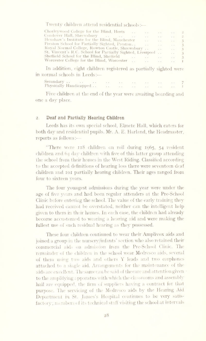 Twenty children attend residential schools:— Chorleywood College for the Blind, Herts .. .. .. .. 2 Condover Hall, Shrewsbury . . . . . . . . . . . . 2 Henshavv's Institute for the Blind, Manchester .. .. .. 3 Preston School for Partially Sighted, Preston.. . . . . . . 3 Royal Normal College, Rowton Castle, Shrewsbury . . . . . . 3 St. Vincent’s R.C. School for Partially Sighted, Liverpool . . . . 3 Sheffield School for the Blind, Sheffield . . . . . . . . 3 Worcester College for the Blind, Worcester . . . . . . . . 1 In addition, eight children registered as partially sighted were in normal schools in Leeds:— Secondary .. . . . . . . .. . . . . . . . . 7 Physically Handicapped . . . . . . . . . . . . . . 1 Five children at the end of the year were awaiting boarding and one a day place. 2. Deaf and Partially Hearing Children Leeds has its own special school, Elmete Hall, which caters for both day and residential pupils. Mr. A. E. Harland, the Headmaster, reports as follows:— “There were 118 children on roll fluring 1065, 54 resident children and 64 day children with five of this latter group attending the school from their homes in the West Riding. Classified according to the accepted definitions of hearing loss there were seventeen deaf children and 101 partially hearing children. Their ages ranged from four to sixteen years. The four youngest admissions during the year were under the age of five years and had been regular attenders at the Pre-School Clinic before entering the school. The value of the early training they had received cannot Ire overstated, neither can the intelligent help given to them in their homes. In each case, the children had already become accustomed to wearing a hearing aid and were making the fullest use of such residual hearing as the}' possessed. These four children continued to wear their Amplivox aids and joined a group in the nursery/infants’ section who also retained their commercial aids on admission from the Pre-School < link. Ihe remainder of the children in the school wear Medresco aids, several of them using two aids and others V leads and two earphones attached to a single aid. Arrangements for the maintenance of the aids are excellent. I he same can be said of the care and at tent ion given to the amplifying apparatus with which the classrooms and assembly hall are ecpiipped, the firm of suppliers having a contract for that purpose. The servicing of the Medresco aids by the Hearing Aid Department in St. James’s Hospital continues to be very satis¬ factory; members ef its technical staff visiting the school at intervals