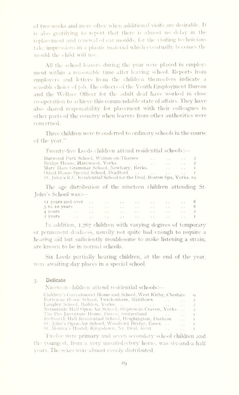 of two weeks and more often when additional \ i>its are desirable. It is also gratifying to report that there is almost no delay in the replacement and renewal of ear moulds, lor the visiting to lmi( ians take ijnpressions in a plasti< material whit h eventually becomes the mould the child will use. All tire school leavers during the year were placed in employ¬ ment within a reasonable time after leaving school. Reports from employers and letters from the children themselves indicate a sensible choice of job. I he officers of the Youth Employment Bureau and the Welfare Officer for the adult deaf have worked in close co-operation to achieve this commendable state of affairs. They have also shared responsibility for placement with their colleagues in other parts of the country when leavers from other authorities were concerned. Three children were transferred to ordinary schools in the course of the year.” Twenty-five Leeds children attend residential schools:— Burwood Park School, Walton-on-Tharnes . . . . . . 2 Bridge House, Harewood, Yorks. . . . . . . . . 2 Alarv Hare Grammar School, Newbury, Berks. . . 1 Odsal House Special School, Bradford . . . . . . . . 1 St. John’s R.C. Residential School for the Deaf, Boston Spa, Yorks. 19 The age distribution of the nineteen children attending St John’s School was:-— 11 years and over .. .. .. . . . . . . . . 8 5 to 10 years . . . . .. . . . . . . . . 8 4 years .. . . . . . . . . . . . . 2 2 years . . . . . . . . . . 1 In addition, 1,767 children with varying degrees of temporary or permanent deafness, usually not quite bad enough to require a hearing aid but sufficiently troublesome to make listening a strain, are known to be in normal schools. Six Leeds partially hearing children, at the end of the year, were awaiting day places in a special school. 3. Delicate Nineteen children attend residential schools:-— Children’s Convalescent Home and School, West Kirby, Cheshire 9 Fortescue House School, Twickenham, Middlesex . . . . 2 Langley School, Baildon, Yorks. . . . . .. . . . . 2 Netherside Hall Open-Air School, Skipton-in-Craven, Yorks. . . The Pro Juventute Home, Davos, Switzerland . . . . . . 1 Redworth Hall Residential School, Hcighington, Durham . . 1 St. John's Open-Air School, Woodford Bridge, Essex . . . . 1 St. Monica’s Hostel, Kingsdown, Nr. Deal, Kent . . . 1 Twelve were primary and seven secondary school children and the youngest, from a very unsatisfactory home, was six-and-a-half years. The sexes were almost evenly distributed.