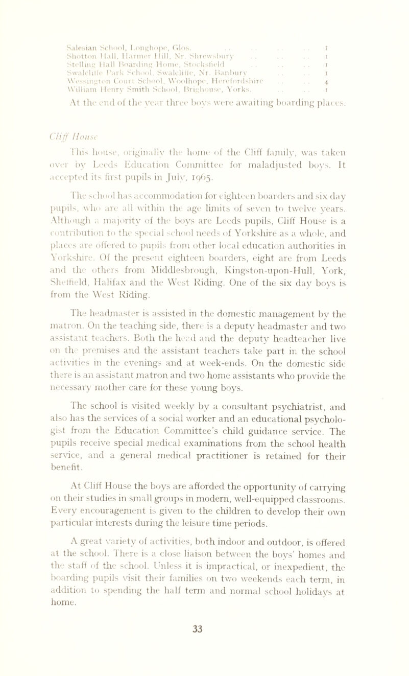 Salesian School, Longhope, Glos. t Shotton Hall, Harmer 11 ill, Nr. Shrewsbury . . i Stolling Hall Hoarding Home, Stockslield i Swalclilfe Park School, Swalclille, Nr. Banburv . . i Wessington Court School, Woolhope, Herefordshire 4 William Henry Smith School, Brighouse, Yorks. 1 At the end of the year three boys were awaiting boarding places. Cliff House This house, originally the home of the Cliff family, was taken over by Leeds Education Committee for maladjusted boys, ft accepted its first pupils in July, 1965. I he school has accommodation for eighteen boarders and six day pupils, who are all within the age limits of seven to twelve years. Although . majority of the boys are Leeds pupils, Cliff House is a contribution to the special school needs of Yorkshire as a whole, and places are offered to pupils from other local education authorities in Yorkshire. Of the present eighteen boarders, eight are from Leeds and the others from Middlesbrough, Kingston-upon-Hull, York, Sheffield, Halifax and the West Riding. One of the six day boys is from the West Riding. 1 he headmaster is assisted in the domestic management bv the matron. On the teaching side, there is a deputy headmaster and two assistant teachers. Both the herd and the deputy headteacher live on th premises and the assistant teachers take part in the school activities in the evenings and at week-ends. On the domestic side there is an assistant matron and two home assistants who provide the necessary mother care for these young boys. Fhe school is visited weekly by a consultant psychiatrist, and also has the services of a social worker and an educational psycholo¬ gist from the Education Committee’s child guidance service. The pupils receive special medical examinations from the school health service, and a general medical practitioner is retained for their benefit. At Cliff House the boys are afforded the opportunity of carrying on their studies in small groups in modern, well-equipped classrooms Every encouragement is given to the children to develop their own particular interests during the leisure time periods. A great variety of activities, both indoor and outdoor, is offered at the school. There is a close liaison between the boys’ homes and the staff of the school. Unless it is impractical, or inexpedient, the boarding pupils visit their families on two weekends each term, in addition to spending the half term and normal school holidays at home.