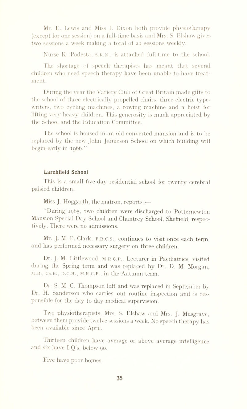 Mr. E. Lewis and Mi ss !. Dixon both provide physiotherapy (except for one session) on a full-time basis and Mrs. S. Elsliaw gives two sessions a week making a total of 21 sessions weekly. Nurse K. Podesta, s.k.n., is attached full-time to the school. The shortage of speech therapists has meant that several children who need speech therapy have been unable to have treat¬ ment. During the year the Variety Club of Great Britain made gifts to the school of three electrically propelled chairs, three electric type¬ writer-', two cycling machines, a rowing machine and a hoist for lifting wry heavy children. This generosity is much appreciated bv the School and the Education Committee. The school is housed in an old converted mansion and is to be replaced by the new John Jamieson School on which building will begin early in 1966.” Larchfield School This is a small five-day residential school for twenty cerebral palsied children. Miss J. Hoggarth, the matron, reports:-— During 1965, two children were discharged to Potternewton Mansion Special Day School and Chantrey School, Sheffield, respec¬ tively. There were no admissions. Mr. J. M. P. Clark, f.r.c.s., continues to visit once each term, and has performed necessary surgery on three children. Dr. J. M. Littlewood, m.r.c.p., Lecturer in Paediatrics, visited during the Spring term and was replaced by Dr. D. M. Morgan, m b., Ch b., d.c.h., m.r.c.p., in the Autumn term. Dr. S. M. C. Thompson left and was replaced in September bv Dr. H. Sanderson who carries out routine inspection and is res¬ ponsible for the day to day medical supervision. Two physiotherapists, Mrs. S. Elshaw and Mrs. J. Musgrave, between them provide twelve sessions a week. No speech therapy lias been available since April. Thirteen children have average or above average intelligence and six have I.O’s. below 90. Five have poor homes.