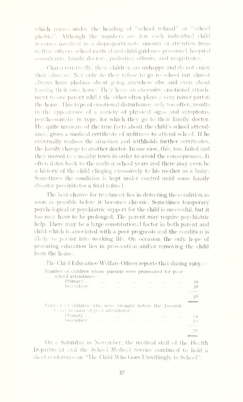 which comes under the heading of “school refusal or “school phobia. \ I though the nujnhers are few each individual child becomes involved in a disproportionate' amount of attention from welfare offn ers, school nu'dic al and c hild guidance personnel, hospital consultants, fajnilv doctor-, probation officers, and magistrates. Characteristically, these children are unhappy and do not enjoy their abst nee. Not only do they refuse to go to school but almost alwavs have phobias about going anywhere else and even about leaving their own home. I'll v hive an excessive emotional attach¬ ment to one parent whilst the other often plays a very minor part in the home. This tvpe of emotional disturbance, only too often, results in th appearance of a variety of physical signs and symptoms, psycho-somatic in type, for whic h they go to th< ir family doctor. He, quite unaware1 of the true facts about the child’s school attend¬ ance, gives a medical certificate of unfitness to attend sche ol. If he eventually realises the situation and withholds further certificates, the family change to another doctor. In one case, this, too, failed and they moved to a nearby town in order to avoid the consequences. It often dates back to the earlic st school years and there may even be a history of the child clinging excessively to his mother as a babv. Sometimes the condition is kept under control until some family disaster precipitates a final refusal. The best chance for treatment lie's in detecting the c ondition as soon as possible before it becomes chronic. Sometimes temporary psychological or psychiatric support for the child is successful, but it too may have to be prolonged. The parent max require psychiatric help, 'there may be a large constitutional factor in both parent and child which is associated with a poor prognosis and the condition is likely to pu dst into working life. On occasion the only hope of procuring education lies in prosecution and/or removing the child from the home. The- Chie f Education Welfare Officer reports that during 1965 - Number of children whose parents were prosecuted for poor school attendance- Primary . . . . . . . . . . . . . 20 Secondary . . .. .. .. .. ^8 5» XumX : of children who were brought before the Juvenile < ui'i because of po< r attendance- primary . .. . . ,. 24 Secondary . . . . . . 52 7<> On a Saturday in November, the medical staff of the- Health Departm nt : nd tin Sehocl Medical Service combined to ludil a short conference on ‘ I he Child W ho does Unwillingly to School.