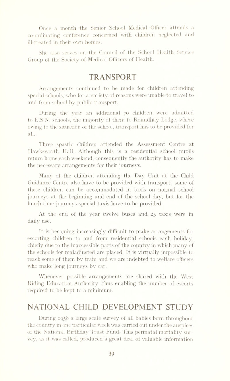 Once a month the Senior School Medical Officer attends a co-ordinating conference concerned with children neglected and ill-treated in their own homes. She also serves on the Council of the School Health Service Group of the Societv of Medical Officers of Health. TRANSPORT -Arrangements continued to be made for children attending special schools, who for a variety of reasons were unable to travel to and from school by public transport. During the vear an additional 70 children were admitted to E.S.N. schools, the majority of them to Rounclhay Lodge, where owing to the situation of the school, transport has to be provided for all. Three spastic children attended the Assessment Centre at Hawksworth Hall. Although this is a residential school pupils return home each weekend, consequently the authority has to make the necessary arrangements for their journeys. Many of the children attending the Day Unit at the Child Guidance Centre also have to be provided with transport; some of these children can be acconunodated in taxis on normal school journeys at the beginning and end of the school day, but for the lunch-time journeys special taxis have to be provided. At the end of the year twelve buses and 25 taxis were in daily use. It is becoming increasingly difficult to make arrangements for escorting children to and from residential schools each holiday, chiefly due to the inaccessible parts of the country in which many of the schools for maladjusted are placed. It is virtually impossible to reach some of them by train and we are indebted to welfare officers who make long journeys by car. Whenever possible arrangements are shared with the West Riding Education Authority, thus enabling the number of escorts required to be kept to a minimum. NATIONAL CHILD DEVELOPMENT STUDY During 1958 a large scale survey of all babies born throughout the country in one particular week was carried out under the auspices of the National Birthday Trust Fund. This perinatal mortality sur¬ vey, as it was called, produced a great deal of valuable information