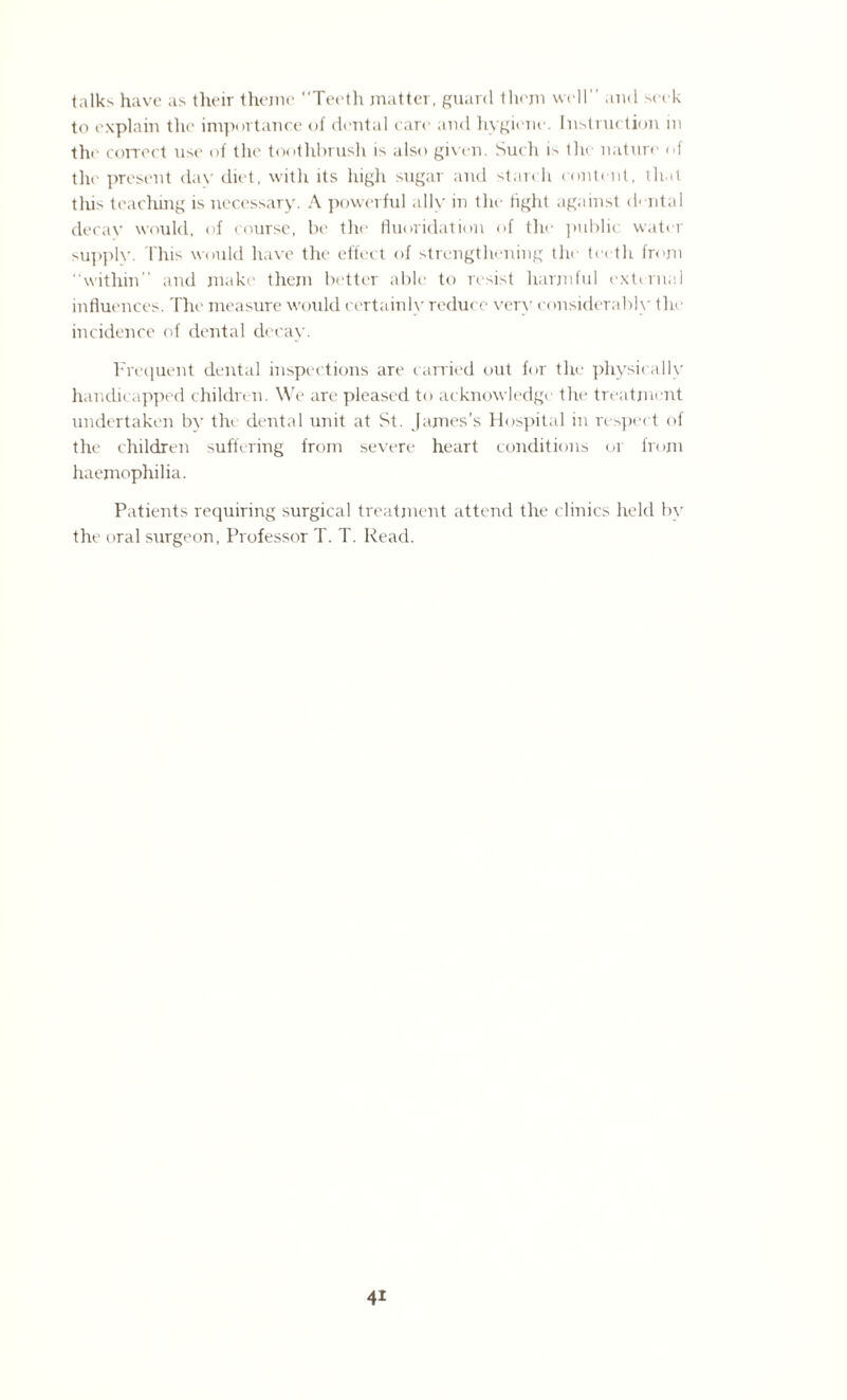 talks have as their theme Teeth matter, guard them well and seek to explain the importance of dental care and hygiene. Instruction in the correct use of the toothbrush is also given. Such is the nature of the present day diet, with its high sugar and start h content, th.it this teaching is necessary. A powerful allv in the tight against dental decay would, of course, be the fluoridation of the public water supplv. This would have the effect of strengthening the teeth from within” and make them better able to resist harmful external influences. The measure would certainly reduce very considerably the incidence of dental decay. Frequent dental inspections are carried out for the physically handicapped children. We are pleased to acknowledge the treatment undertaken by the dental unit at St. James’s Hospital in respect of the children suffering from severe heart conditions or from haemophilia. Patients requiring surgical treatment attend the clinics held by the oral surgeon, Professor T. T. Read.