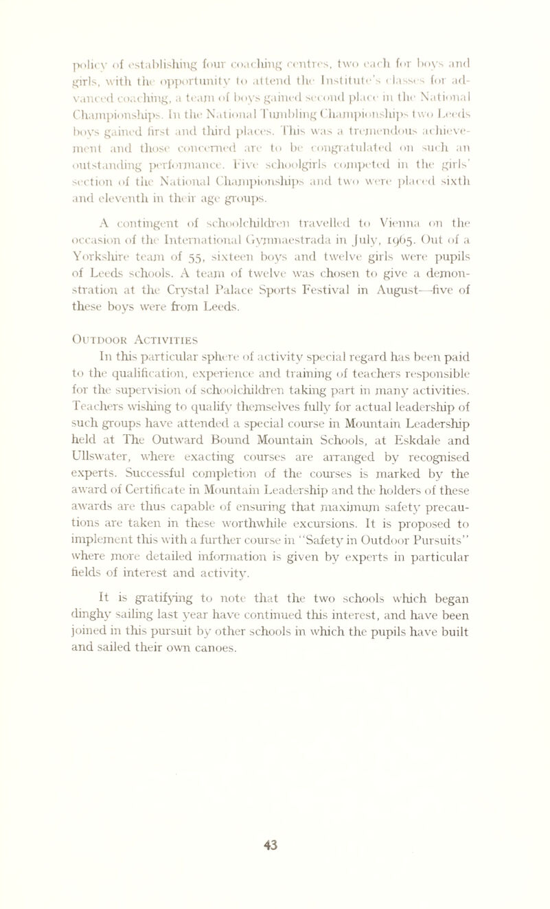 policy of establishing four coaching centres, two each for boys and girls, with the opportunity to attend the Institute’s classes for ad¬ vanced coaching, a team of boys gained second place in the National Championships. In the National Tiunbling Championships two Leeds boys gained first and third places. This was a tremendous achieve¬ ment and those concerned are to be congratulated on such an outstanding performance, lave schoolgirls competed in the girls' section of the National Championships and two were placed sixth and eleventh in their age groups. A contingent of schoolchildren travelled to Vienna on the occasion of the International Gymnaestrada in July, 1965. Out of a Yorkshire team of 55, sixteen boys and twelve girls were pupils of Leeds schools. A team of twelve was chosen to give a demon¬ stration at the Crystal Palace Sports Festival in August-—five of these boys were from Leeds. Outdoor Activities In this particular sphere of activity special regard has been paid to the qualification, experience and training of teachers responsible for the supervision of schoolchildren taking part in many activities. Teachers wishing to qualify themselves fully for actual leadership of such groups have attended a special course in Mountain Leadership held at The Outward Bound Mountain Schools, at Eskdale and Ullswater, where exacting courses are arranged by recognised experts. Successful completion of the courses is marked by the award of Certificate in Mountain Leadership and the holders of these awards are thus capable of ensuring that maximum safety precau¬ tions are taken in these worthwhile excursions. It is proposed to implement this with a further course in “Safety in Outdoor Pursuits” where more detailed information is given by experts in particular fields of interest and activity. It is gratifying to note that the two schools which began dinghy sailing last year have continued this interest, and have been joined in this pursuit by other schools in which the pupils have built and sailed their own canoes.