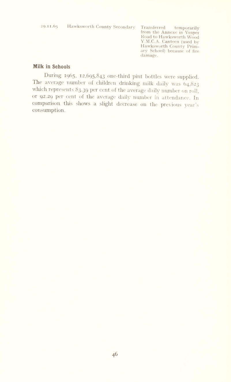2q.11.65 Hawksworth County Secondary Transferred temporarily from the Annexe in Vesper Road to Hawksworth Wood Y.M.C.A. Canteen (used by Hawksworth County Prim¬ ary School) because of fire damage. Milk in Schools During 19(15, 12,695,843 one-third, pint bottles were supplied. The average number of children drinking milk daily was 64,823 which represents 83.39 Per cent of the average daily number on roll, or 92.29 per cent of the average daily number in attendance. In comparison this shows a slight decrease on the previous year’s consumption.