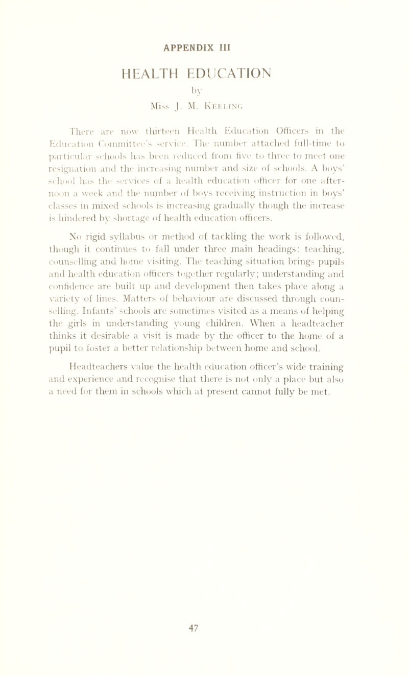 HEALTH EDUCATION by Mi SS ]. M. 1\ K I- I I N( > There are now thirteen Health Education Officers in the Education Committee's service. Ihe number attached full-time to particular schools has been reduced from five to three to meet one resignation and the increasing number and size of schools. A boys’ school has the services of a health education officer for one after¬ noon a week and the number of boys receiving instruction in boys’ classes in mixed schools is increasing gradually though the increase is hindered by shortage of health education officers. No rigid syllabus or method of tackling the work is followed, though it continues to fall under three main headings: teaching, counselling and home visiting. The teaching situation brings pupils and health education officers together regularly; understanding and confidence are built up and development then takes place along a variety of lines. Matters of behaviour are discussed through coun¬ selling. Infants’ schools are sometimes visited as a means of helping the girls in understanding young children. When a headteacher thinks it desirable a visit is made by the officer to the home of a pupil to foster a better relationship between home and school. Headteachers value the health education officer’s wide training and experience and recognise that there is not only a place but also a need for them in schools which at present cannot fully be met.