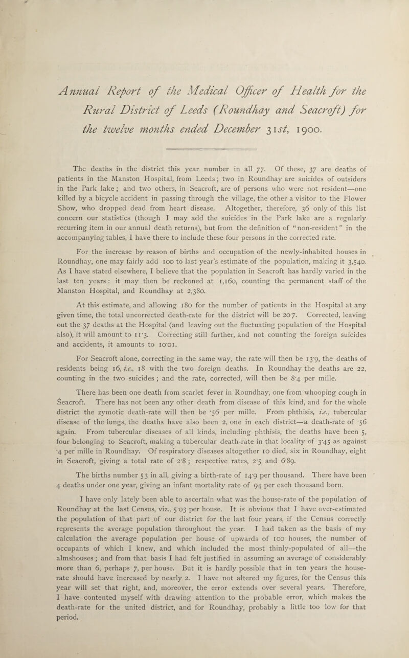 Ammal Report of the Medical Officer of Health for the Rural District of Leeds (Roundhay and Seacroft) for the twelve months ended December 31 st, 1900. The deaths in the district this year number in all 77. Of these, 37 are deaths of patients in the Manston Hospital, from Leeds; two in Roundhay are suicides of outsiders in the Park lake; and two others, in Seacroft, are of persons who were not resident—one killed by a bicycle accident in passing through the village, the other a visitor to the Flower Show, who dropped dead from heart disease. Altogether, therefore, 36 only of this list concern our statistics (though I may add the suicides in the Park lake are a regularly recurring item in our annual death returns), but from the definition of “non-resident” in the accompanying tables, I have there to include these four persons in the corrected rate. For the increase by reason of births and occupation of the newly-inhabited houses in Roundhay, one may fairly add 100 to last year’s estimate of the population, making it 3,540. As I have stated elsewhere, I believe that the population in Seacroft has hardly varied in the last ten years : it may then be reckoned at 1,160, counting the permanent staff of the Manston Hospital, and Roundhay at 2,380. At this estimate, and allowing 180 for the number of patients in the Hospital at any given time, the total uncorrected death-rate for the district will be 20 y. Corrected, leaving out the 37 deaths at the Hospital (and leaving out the fluctuating population of the Hospital also), it will amount to 11-3. Correcting still further, and not counting the foreign suicides and accidents, it amounts to iO'Oi. For Seacroft alone, correcting in the same way, the rate will then be 13’9, the deaths of residents being 16, i.e., 18 with the two foreign deaths. In Roundhay the deaths are 22, counting in the two suicides ; and the rate, corrected, will then be 8-4 per mille. There has been one death from scarlet fever in Roundhay, one from whooping cough in Seacroft. There has not been any other death from disease of this kind, and for the whole district the zymotic death-rate will then be '56 per mille. From phthisis, i.e., tubercular disease of the lungs, the deaths have also been 2, one in each district—a death-rate of ‘56 again. From tubercular diseases of all kinds, including phthisis, the deaths have been 5, four belonging to Seacroft, making a tubercular death-rate in that locality of 3-45 as against •4 per mille in Roundhay. Of respiratory diseases altogether 10 died, six in Roundhay, eight in Seacroft, giving a total rate of 2'8 ; respective rates, 2'5 and &8g. The births number 53 in all, giving a birth-rate of I4’9 per thousand. There have been 4 deaths under one year, giving an infant mortality rate of 94 per each thousand born. I have only lately been able to ascertain what was the house-rate of the population of Roundhay at the last Census, viz., 5-03 per house. It is obvious that I have over-estimated the population of that part of our district for the last four years, if the Census correctly represents the average population throughout the year. I had taken as the basis of my calculation the average population per house of upwards of iOO houses, the number of occupants of which I knew, and which included the most thinly-populated of all—the almshouses; and from that basis I had felt justified in assuming an average of considerably more than 6, perhaps 7, per house. But it is hardly possible that in ten years the house- rate should have increased by nearly 2. I have not altered my figures, for the Census this year will set that right, and, moreover, the error extends over several years. Therefore, I have contented myself with drawing attention to the probable error, which makes the death-rate for the united district, and for Roundhay, probably a little too low for that period.