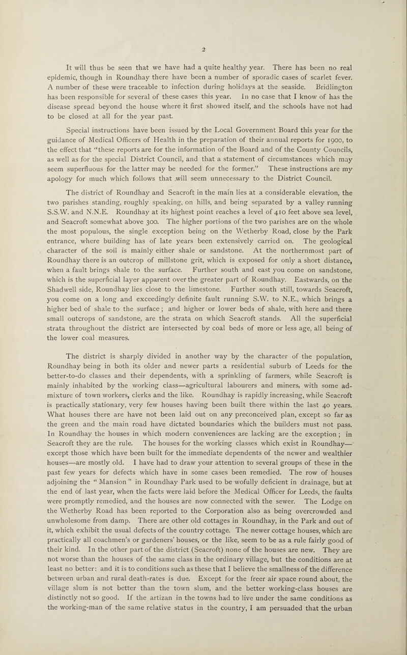 It will thus be seen that we have had a quite healthy year. There has been no real epidemic, though in Roundhay there have been a number of sporadic cases of scarlet fever. A number of these were traceable to infection during holidays at the seaside. Bridlington has been responsible for several of these cases this year. In no case that I know of has the disease spread beyond the house where it first showed itself, and the schools have not had to be closed at all for the year past. Special instructions have been issued by the Local Government Board this year for the guidance of Medical Officers of Health in the preparation of their annual reports for 1900, to the effect that “these reports are for the information of the Board and of the County Councils, as well as for the special District Council, and that a statement of circumstances which may seem superfluous for the latter may be needed for the former.” These instructions are my apology for much which follows that will seem unnecessary to the District Council. The district of Roundhay and Seacroft in the main lies at a considerable elevation, the two parishes standing, roughly speaking, on hills, and being separated by a valley running S.S.W. and N.N.E. Roundhay at its highest point reaches a level of 410 feet above sea level, and Seacroft somewhat above 300. The higher portions of the two parishes are on the whole the most populous, the single exception being on the Wetherby Road, close by the Park entrance, where building has of late years been extensively carried on. The geological character of the soil is mainly either shale or sandstone. At the northernmost part of Roundhay there is an outcrop of millstone grit, which is exposed for only a short distance, when a fault brings shale to the surface. Further south and east you come on sandstone, which is the superficial layer apparent over the greater part of Roundhay. Eastwards, on the Shad well side, Roundhay lies close to the limestone. Further south still, towards Seacroft, you come on a long and exceedingly definite fault running S.W. to N.E., which brings a higher bed of shale to the surface ; and higher or lower beds of shale, with here and there small outcrops of sandstone, are the strata on which Seacroft stands. All the superficial strata throughout the district are intersected by coal beds of more or less age, all being of the lower coal measures. The district is sharply divided in another way by the character of the population, Roundhay being in both its older and newer parts a residential suburb of Leeds for the better-to-do classes and their dependents, with a sprinkling of farmers, while Seacroft is mainly inhabited by the working class—agricultural labourers and miners, with some ad¬ mixture of town workers, clerks and the like. Roundhay is rapidly increasing, while Seacroft is practically stationary, very few houses having been built there within the last 40 years. What houses there are have not been laid out on any preconceived plan, except so far as the green and the main road have dictated boundaries which the builders must not pass. In Roundhay the houses in which modern conveniences are lacking are the exception ; in Seacroft they are the rule. The houses for the working classes which exist in Roundhay— except those which have been built for the immediate dependents of the newer and wealthier houses—are mostly old. I have had to draw your attention to several groups of these in the past few years for defects which have in some cases been remedied. The row of houses adjoining the “ Mansion ” in Roundhay Park used to be wofully deficient in drainage, but at the end of last year, when the facts were laid before the Medical Officer for Leeds, the faults were promptly remedied, and the houses are now connected with the sewer. The Lodge on the Wetherby Road has been reported to the Corporation also as being overcrowded and unwholesome from damp. There are other old cottages in Roundhay, in the Park and out of it, which exhibit the usual defects of the country cottage. The newer cottage houses, which are practically all coachmen’s or gardeners’ houses, or the like, seem to be as a rule fairly good of their kind. In the other part of the district (Seacroft) none of the houses are new. They are not worse than the houses of the same class in the ordinary village, but the conditions are at least no better: and it is to conditions such as these that I believe the smallness of the difference between urban and rural death-rates is due. Except for the freer air space round about, the village slum is not better than the town slum, and the better working-class houses are distinctly not so good. If the artizan in the towns had to live under the same conditions as the working-man of the same relative status in the country, I am persuaded that the urban