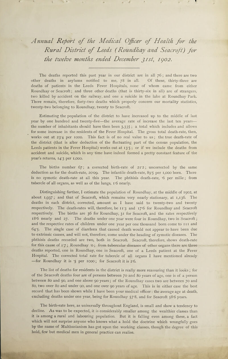 Annual Report of the Medical Officer of Health for the Rural District of Leeds (Roundhay and Seacroft) for the twelve months ended December Jist, i()02. The deaths reported this past year in our district are in all 76 ; and there are two other deaths in asylums notified to me, 78 in all. Of these, thirty-three are deaths of patients in the Leeds Fever Hospitals, none of whom came from either Roundhay or Seacroft; and three other deaths (that is thirty-six in all) are of strangers, two killed by accident on the railway, and one a suicide in the lake at Roundhay Park. There remain, therefore, forty-two deaths which properly concern our mortality statistics, twenty-two belonging to Roundhay, twenty to Seacroft. Estimating the population of the district to have increased up to the middle of last year by one hundred and twenty-five—the average rate of increase the last ten years— the number of inhabitants should have then been 3,335 ; a total which includes and allows for some increase in the residents of the Fever Hospital. The gross total death-rate, then, works out at 23^4 per 1000. This fact is of no real value to us ; the true death-rate of the district (that is after deduction of the fluctuating part of the census population, the Leeds patients in the Fever Hospital) works out at 13'5 ; or if we include the deaths from accident and suicide, which in any time have indeed formed a pretty constant feature of the year’s returns, 14'3 per 1,000. The births number 67; a corrected birth-rate of 2f2 ; uncorrected by the same deduction as for the death-rate, 20'0g. The infantile death-rate, 89-5 per 1,000 born. There is no zymotic death-rate at all this year. The phthisis death-rate, -6 per mille; from tubercle of all organs, as well as of the lungs, r6 nearly. Distinguishing further, I estimate the population of Roundhay, at the middle of 1902, at about 1,937; and that of Seacroft, which remains very nearly stationary, at 1,136. The deaths in each district, corrected, amount as I have said to twenty-two and twenty respectively. The death-rates will, therefore, be 11*3 and 17’6 for Roundhay and Seacroft respectively. The births are 36 for Roundhay, 31 for Seacroft, and the rates respectively i8'6 nearly and 27. The deaths under one year were four in Roundhay, two in Seacroft; and the respective rates of children under one year per one thousand born come to 111 and 64‘5. The single case of diarrhoea that caused death would not appear to have been due to extrinsic causes, and will not, therefore, come under the heading of zymotic diseases. The phthisis deaths recorded are two, both in Seacroft. Seacroft, therefore, shows death-rate for this cause of iy ; Roundhay o ; from tubercular diseases of other organs there are three deaths reported, one in Roundhay, one in Seacroft, one of a Leeds patient at the Fever Hospital. The corrected total rate for tubercle of all organs I have mentioned already —for Roundhay it is -5 per icoo; for Seacroft it is 2'6. The list of deaths for residents in the district is really more reassuring than it looks ; for of the Seacroft deaths four are of persons between 70 and 80 years of age, one is of a person between 80 and 90, and one above 90 years; of the Roundhay cases two are between 70 and 80, two over 80 and under 90, and one over 90 years of age. This is in either case the best record that has been shown while I have been your medical officer: the average age at death, excluding deaths under one year, being for Roundhay 57-8, and for Seacroft 58-6 years. The birth-rate here, as universally throughout England, is small and show a tendency to decline. As was to be expected, it is considerably smaller among the wealthier classes than it is among a rural and labouring population. But it is falling even among these, a fact which will not surprise anyone who knows what a hold the doctrine which wrongfully goes by the name of Malthusianism has got upon the working classes, though the degree of this hold, few but medical men in general practice can realise.