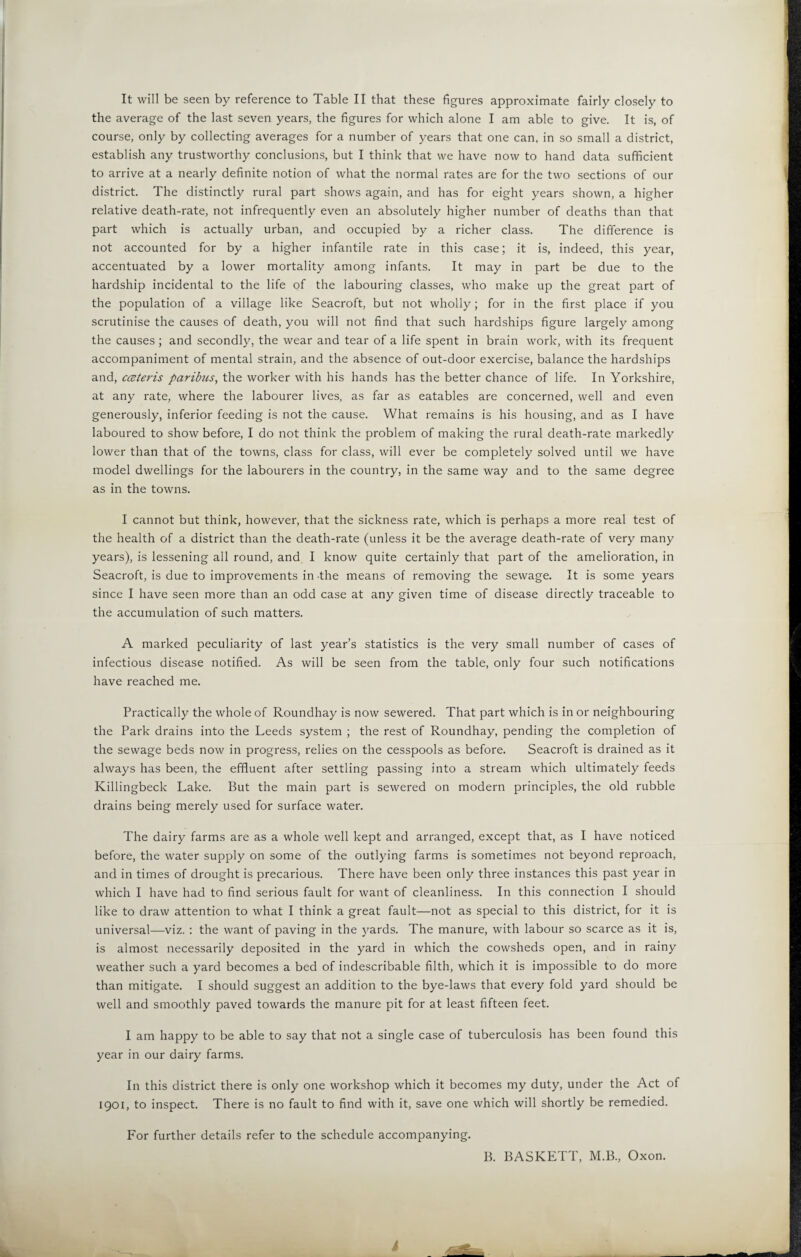 It will be seen by reference to Table II that these figures approximate fairly closely to the average of the last seven years, the figures for which alone I am able to give. It is, of course, only by collecting averages for a number of years that one can, in so small a district, establish any trustworthy conclusions, but I think that we have now to hand data sufficient to arrive at a nearly definite notion of what the normal rates are for the two sections of our district. The distinctly rural part shows again, and has for eight years shown, a higher relative death-rate, not infrequently even an absolutely higher number of deaths than that part which is actually urban, and occupied by a richer class. The difference is not accounted for by a higher infantile rate in this case; it is, indeed, this year, accentuated by a lower mortality among infants. It may in part be due to the hardship incidental to the life of the labouring classes, who make up the great part of the population of a village like Seacroft, but not wholly; for in the first place if you scrutinise the causes of death, you will not find that such hardships figure largely among the causes ; and secondly, the wear and tear of a life spent in brain work, with its frequent accompaniment of mental strain, and the absence of out-door exercise, balance the hardships and, ccBteris paribus, the worker with his hands has the better chance of life. In Yorkshire, at any rate, where the labourer lives, as far as eatables are concerned, well and even generously, inferior feeding is not the cause. What remains is his housing, and as I have laboured to show before, I do not think the problem of making the rural death-rate markedly lower than that of the towns, class for class, will ever be completely solved until we have model dwellings for the labourers in the country, in the same way and to the same degree as in the towns. I cannot but think, however, that the sickness rate, which is perhaps a more real test of the health of a district than the death-rate (unless it be the average death-rate of very many years), is lessening all round, and I know quite certainly that part of the amelioration, in Seacroft, is due to improvements in the means of removing the sewage. It is some years since I have seen more than an odd case at any given time of disease directly traceable to the accumulation of such matters. A marked peculiarity of last year’s statistics is the very small number of cases of infectious disease notified. As will be seen from the table, only four such notifications have reached me. Practically the whole of Roundhay is now sewered. That part which is in or neighbouring the Park drains into the Leeds system ; the rest of Roundhay, pending the completion of the sewage beds now in progress, relies on the cesspools as before. Seacroft is drained as it always has been, the effluent after settling passing into a stream which ultimately feeds Killingbeck Lake. But the main part is sewered on modern principles, the old rubble drains being merely used for surface water. The dairy farms are as a whole well kept and arranged, except that, as I have noticed before, the water supply on some of the outlying farms is sometimes not beyond reproach, and in times of drought is precarious. There have been only three instances this past year in which I have had to find serious fault for want of cleanliness. In this connection I should like to draw attention to what I think a great fault—not as special to this district, for it is universal—viz. : the want of paving in the yards. The manure, with labour so scarce as it is, is almost necessarily deposited in the yard in which the cowsheds open, and in rainy weather such a yard becomes a bed of indescribable filth, which it is impossible to do more than mitigate. I should suggest an addition to the bye-laws that every fold yard should be well and smoothly paved towards the manure pit for at least fifteen feet. I am happy to be able to say that not a single case of tuberculosis has been found this year in our dairy farms. In this district there is only one workshop which it becomes my duty, under the Act of 1901, to inspect. There is no fault to find with it, save one which will shortly be remedied. For further details refer to the schedule accompanying. B. BASKETT, M.B., Oxon.