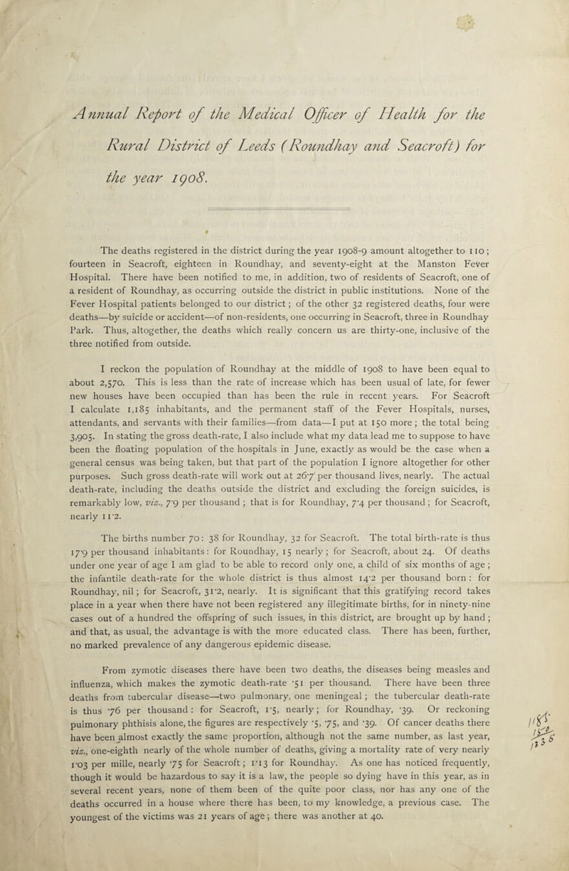 Annual Report of the Medical Officer of Health for the Rural District of Leeds (Roundhay and Seacroft) for the year igo8. The deaths registered in the district during the year 1908-9 amount altogether to no; fourteen in Seacroft, eighteen in Roundhay, and seventy-eight at the Manston Fever Hospital. There have been notified to me, in addition, two of residents of Seacroft, one of a resident of Roundhay, as occurring outside the district in public institutions. None of the Fever Hospital patients belonged to our district; of the other 32 registered deaths, four were deaths—by suicide or accident—of non-residents, one occurring in Seacroft, three in Roundhay Park. Thus, altogether, the deaths which really concern us are thirty-one, inclusive of the three notified from outside. I reckon the population of Roundhay at the middle of 1908 to have been equal to about 2,570. This is less than the rate of increase which has been usual of late, for fewer new houses have been occupied than has been the rule in recent years. For Seacroft I calculate 1,185 inhabitants, and the permanent staff of the Fever Hospitals, nurses, attendants, and servants with their families—from data—I put at 150 more; the total being 3,905. In stating the gross death-rate, I also include what my data lead me to suppose to have been the floating population of the hospitals in June, exactly as would be the case when a general census was being taken, but that part of the population I ignore altogether for other purposes. Such gross death-rate will work out at 267' per thousand lives, nearly. The actual death-rate, including the deaths outside the district and excluding the foreign suicides, is remarkably low, viz., 7'9 per thousand ; that is for Roundhay, 7^4 per thousand ; for Seacroft, nearly i r2. The births number 70: 38 for Roundhay, 32 for Seacroft. The total birth-rate is thus I7'9 per thousand inhabitants: for Roundhay, 15 nearly; for Seacroft, about 24. Of deaths under one year of age 1 am glad to be able to record only one, a child of six months of age ; the infantile death-rate for the whole district is thus almost I4'2 per thousand born : for Roundhay, nil; for Seacroft, 31’2, nearly. It is significant that this gratifying record takes place in a year when there have not been registered any illegitimate births, for in ninety-nine cases out of a hundred the offspring of such issues, in this district, are brought up by hand ; and that, as usual, the advantage is with the more educated class. There has been, further, no marked prevalence of any dangerous epidemic disease. From zymotic diseases there have been two deaths, the diseases being measles and influenza, which makes the zymotic death-rate ’51 per thousand. There have been three deaths from tubercular disease—two pulmonary, one meningeal ; the tubercular death-rate is thus 76 per thousand: for Seacroft, i'5, nearly; for Roundhay, -39. Or reckoning pulmonary phthisis alone, the figures are respectively '5, 75, and -39. Of cancer deaths there have been almost exactly the same proportion, although not the same number, as last year, viz., one-eighth nearly of the whole number of deaths, giving a mortality rate of very nearly r03 per mille, nearly 75 for Seacroft; ri3 for Roundhay. As one has noticed frequently, though it would be hazardous to say it is a law, the people so dying have in this year, as in several recent years, none of them been of the quite poor class, nor has any one of the deaths occurred in a house where there has been, to my knowledge, a previous case. The youngest of the victims was 21 years of age; there was another at 40.