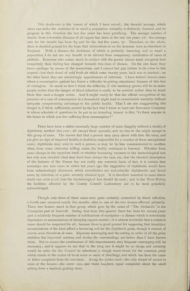 alone can make the statistics of so small a population valuable, is distinctly lowered, and its progress in this direction the last five years has been gratifying. The average number of deaths from tubercular diseases of all organs has been in the last ten years 2'8 : the average rate for the decade has been ’84, and for the last five years, T/- Therefore, on the whole, there is decided ground for the hope that tuberculosis is on the decrease here as elsewhere in England. With a disease, the incidence of which is probably lessening, and so small a population, I do not see any benefit to be derived from compulsory notification of cases of phthisis. Everyone who comes much in contact with the poorer classes must recognize how completely their feeling has changed towards this class of disease. On the one hand they have—perhaps by means of the sanatorium, and I cannot but pay tribute to its value in this respect—lost their dread of cold fresh air which some twenty years back was so marked ; on the other hand, they are exceedingly apprehensive of infection. I have indeed known cases where a consumptive patient has found a difficulty in getting attendance because of this fear of contagion. So much so that I think the difficulty, if this tendency grows, will be to make people realise that the danger of direct infection is easily to be avoided rather than to teach them that such a danger exists. And it might easily be that the official recognition of the presence of a case of consumption in a household might lead to considerable hardship without adequate compensating advantage to the public health. That I am not exaggerating this danger is, I think, sufficiently proved by the fact that I know at least one Insurance Company in whose schedule of questions to be put to an intending insurer is this, “ Is there anyone in the house in which you live suffering from consumption ? ” There have been a rather unusually large number of cases (happily without a death) of diphtheria notified this year; all except three sporadic, and no clue to the origin except in this group of cases. The known fact that a person may carry about with him the virus, and yet give no sign of impaired health, is doubtless responsible for a number of these unexplained cases; diphtheria may arise in such a person, or may be by him communicated to another, when, from some otherwise trifling cause, the bodily resistance is lowered. Whether from some change in the organism itself, or whether increasing recourse to the bacteriological test has only now revealed what may have been always the case, viz., that the classical description of the features, of the disease has not really any essential basis of fact, it is certain that nowadays one sees cases in which ten years ago the suggestion of diphtheria would have been unhesitatingly dismissed, which nevertheless are undoubtedly diphtheritic and breed cases, by infection, of a quite severely classical type. It is therefore essential in cases where doubt can exist at all, that the bacteriological test should be used ; and in the West Riding the facilities afforded by the County Council Laboratory are to be most gratefully acknowledged. Though only three of these cases were quite certainly connected by direct infection, a fourth case occurred nearly five months after in one of the two houses affected primarily. These two houses stand in that group which goes by the name of “The Orchards,” in the Crossgates part of Seacroft. Seeing that from this quarter there has been for several years past a relatively frequent number of notifications of erysipelas—^a disease which is notoriously dependant on accumulations of decaying organic matter—it is almost inevitable that a common cause should be suspected for all; because there is good ground for supposing that insanitary accumulations of the kind afford a favouring soil for the diphtheric germ, though it cannot, of course, arise therefrom de novo. Rigorous scavenging and the setting in order of all the privy middens has improved matters, and to-day the surroundings are better than I have known them. But to ensure the continuance of this improvement, very frequent scavenging will be necessary; and it appears to me that in the long run it might be as cheap, and certainly would be safer, for the Council to substitute a trough water-closet for the common privy which stands in the centre of these score or more of dwellings, and which has been the cause of bitter complaint from the residents. Along the centre road—the only means of access to some of the houses—the sewer runs, and there haa been equal complaint about the smell arising from a manhole grating there.