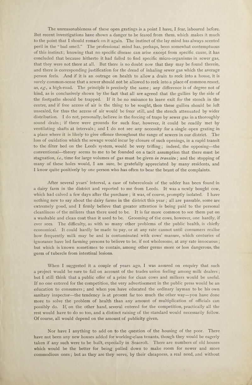 The unreasonableness of these open gratings is a point I have, I fear, laboured before. But recent investigations have shown a danger to be feared from them, which makes it much to the point that I should remark on it again. The instinct of the lay mind has always scented peril in the “bad smell.” The professional mind has, perhaps, been somewhat contemptuous of this instinct; knowing that no specific disease can arise except from specific cause, it has concluded that because hitherto it had failed to find specific micro-organisms in sewer gas, that they were not there at all. But there is no doubt now that they may be found therein, and there is corresponding justification for the dread of inhaling sewer gas which the average person feels. And if it is an outrage on health to allow a drain to reek into a house, it is surely common-sense that a sewer should not be allowed to reek into a place of common resort, as, e.g-., a high-road. The principle is precisely the same ; any difference is of degree not of kind, as is conclusively shown by the fact that all are agreed that the gullies by the side of the footpaths should be trapped. If it be iio nuisance to leave exit for the stench in the centre, and if free access of air is the thing to be sought, then these gullies should be left unsealed, for thus the access of air would be freer still, and the stench attenuated by wider distribution. I do not, personally, believe in the forcing of traps by sewer gas in a thoroughly sound drain; if there were grounds for such fear, however, it could be readily met by ventilating shafts at intervals ; and I do not see any necessity for a single open grating in a place where it is likely to give offence throughout the range of sewers in our district. The loss of oxidation which the sewage would incur by closure of such openings, in a rapid transit to the filter bed on the Leeds system, would be very trifling; indeed, the opposing—the conventional—theory seems to me to be founded on a tacit assumption that there must be stagnation, t.e., time for large volumes of gas must be given in transitu; and the stopping of many of these holes would, I am sure, be gratefully appreciated by many residents, and I know quite positively by one person who has often to bear the brunt of the complaints. After several years’ interval, a case of tuberculosis of the udder has been found in a dairy farm in the district and reported to me from Leeds. It was a newly bought cow, which had calved a few days after the purchase ; it was, of course, promptly isolated. I have nothing new to say about the dairy farms in the district this year ; all are passable, some are extremely good, and I firmly believe that greater attention is being paid to the personal cleanliness of the milkers than there used to be. It is far more common to see them put on a washable and clean coat than it used to be. Grooming of the cows, however, one hardly, if ever sees. The difficulty, as with so many other problems of the public health, is chiefly economical. It could hardly be made to pay, or at any rate cannot until consumers realise how frequently milk may be and is contaminated with cows’ manure, which centuries of ignorance have led farming persons to believe to be, if not wholesome, at any rate innocuous; but which is known sometimes to contain, among other germs more or less dangerous, the germ of tubercle from intestinal lesions. When I suggested it a couple of years ago, I was assured on enquiry that such a project would be sure to fail on account of the trades union feeling among milk dealers ; but I still think that a public offer of a prize for clean cows and milkers would be useful. If no one entered for the competition, the very advertisement in the public press would be an education to consumers ; and when you have educated the ordinary layman to be his own sanitary inspector—the tendency is at present far too much the other way—you have done more to solve the problem of health than any amount of multiplication of officials can possibly do. If, on the other hand, several entered for the competition, practically all the rest would have to do so too, and a distinct raising of the standard would necessarily follow. Of course, all would depend on the amount of publicity given. Nor have I anything to add on to the question of the housing of the poor. There have not been any new houses added for working-class tenants, though they would be eagerly taken if any such were to be built, especially in Seacroft. There are numbers of old houses which would be the better for being pulled down to make room for newer and more commodious ones; but as they are they serve, by their cheapness, a real need, and without