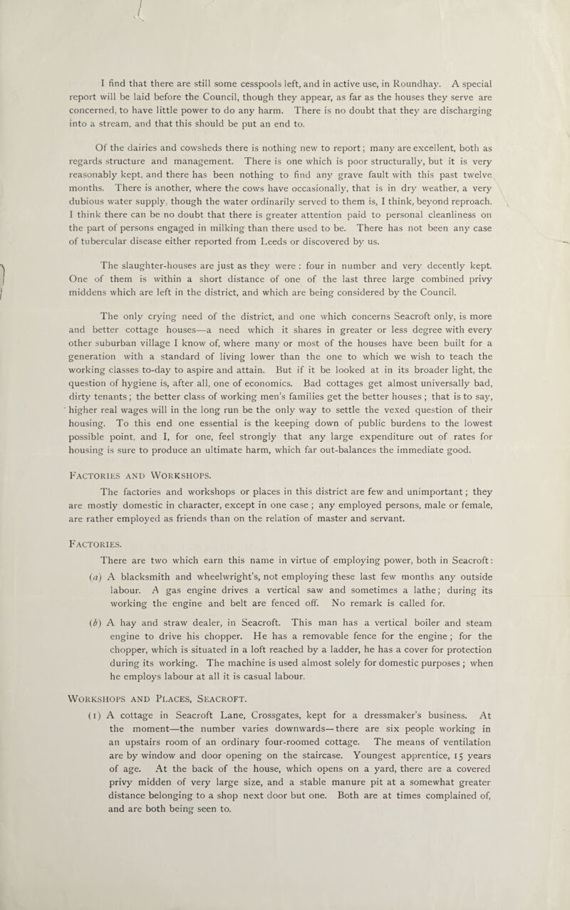 report will be laid before the Council, though they appear, as far as the houses they serve are concerned, to have little power to do any harm. There is no doubt that they are discharging into a stream, and that this should be put an end to. Of the dairies and cowsheds there is nothing new to report; many are excellent, both as regards structure and management. There is one which is poor structurally, but it is very reasonably kept, and there has been nothing to find any grave fault with this past twelve¬ months. There is another, where the cows have occasionally, that is in dry weather, a very dubious water supply, though the water ordinarily served to them is, I think, beyond reproach. I think there can be no doubt that there is greater attention paid to personal cleanliness on the part of persons engaged in milking than there used to be. There has not been any case of tubercular disease either reported from Leeds or discovered by us. The slaughter-houses are just as they were : four in number and very decently kept. One of them is within a short distance of one of the last three large combined privy middens which are left in the district, and which are being considered by the Council. The only crying need of the district, and one which concerns Seacroft only, is more and better cottage houses—a need which it shares in greater or less degree with every other suburban village I know of, where many or most of the houses have been built for a generation with a standard of living lower than the one to which we wish to teach the working classes to-day to aspire and attain. But if it be looked at in its broader light, the question of hygiene is, after all, one of economics. Bad cottages get almost universally bad, dirty tenants; the better class of working men’s families get the better houses ; that is to say, higher real wages will in the long run be the only way to settle the vexed question of their housing. To this end one essential is the keeping down of public burdens to the lowest possible point, and I, for one, feel strongly that any large expenditure out of rates for housing is sure to produce an ultimate harm, which far out-balances the immediate good. Factories and Workshops. The factories and workshops or places in this district are few and unimportant; they are mostly domestic in character, except in one case ; any employed persons, male or female, are rather employed as friends than on the relation of master and servant. Factories. There are two which earn this name in virtue of employing power, both in Seacroft: (a) A blacksmith and wheelwright’s, not employing these last few months any outside labour. A gas engine drives a vertical saw and sometimes a lathe; during its working the engine and belt are fenced off. No remark is called for. (b) A hay and straw dealer, in Seacroft. This man has a vertical boiler and steam engine to drive his chopper. He has a removable fence for the engine ; for the chopper, which is situated in a loft reached by a ladder, he has a cover for protection during its working. The machine is used almost solely for domestic purposes ; when he employs labour at all it is casual labour. Workshops and Places, Seacroft. (i) A cottage in Seacroft Lane, Crossgates, kept for a dressmaker’s business. At the moment—the number varies downwards—there are six people working in an upstairs room of an ordinary four-roomed cottage. The means of ventilation are by window and door opening on the staircase. Youngest apprentice, 15 years of age. At the back of the house, which opens on a yard, there are a covered privy midden of very large size, and a stable manure pit at a somewhat greater distance belonging to a shop next door but one. Both are at times complained of, and are both being seen to.