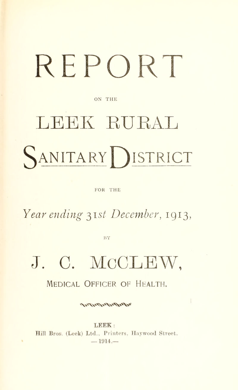 REPORT ON THE LEEK RURAL 5 AN ]TA RY Y) Ii STRICT FOR THE Year ending 31 st December, 1913, J. C. McCLEW, Medical Officer of Health. LEEK : Hill Bros. (Leek) Ltd.. Printers, Haywood Street. — 1914.—