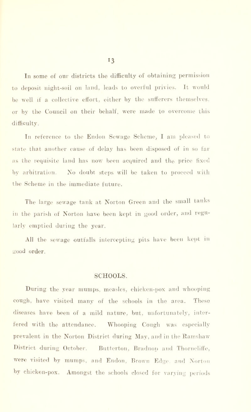 *3 In some of our districts the difficulty of obtaining permission to deposit night-soil on land, leads to overfill privies. It would be well if a collective effort, either by the sufferers themselves, or by the Council on their behalf, were made to overcome this difficulty. In reference to the Endon Sewage Scheme, I am pleased to state that another cause of delay has been disposed of in so far as the requisite land has now been acquired and the- price fixed by arbitration. No doubt steps will be taken to proceed with the Scheme in the immediate future. The large sewage tank at Norton Green and the small tanks in the parish of Norton have been kept in good order, and regu¬ larly emptied during the year. All the sewage outfalls intercepting pits have been kept in uood order. SCHOOLS. During the year mumps, measles, chicken-pox and whooping cough, have visited many of the schools in the area. These diseases have been of a mild nature, but, unfortunately, inter¬ fered with the attendance. Whooping Cough was especially prevalent in the Norton District during May, and in the Ramshaw District during October. Betterton. Bradnop and Thorncliffe, were visited by mumps, and Endon, Brown Edge and Norton by chicken-pox. Amongst the schools closed for varying periods