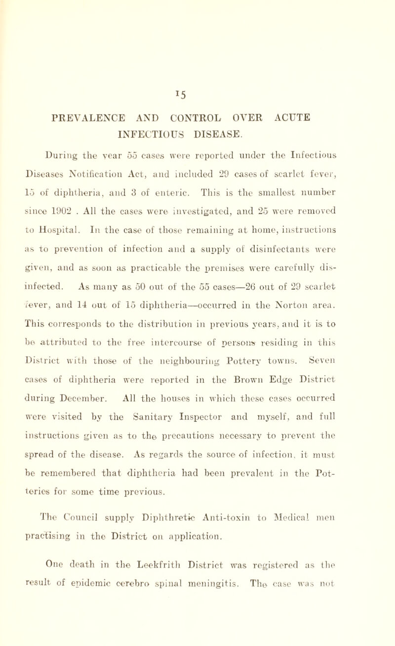 *5 PREVALENCE AND CONTROL OVER ACUTE INFECTIOUS DISEASE. During the year 55 cases were reported under the Infectious Diseases Notification Act, and included 29 cases of scarlet fever, 15 of diphtheria, and 3 of enteric. This is the smallest number since 1902 . All the cases were investigated, and 25 were removed to Hospital. In the case of those remaining at home, instructions as to prevention of infection and a supply of disinfectants were given, and as soon as practicable the premises were carefully dis¬ infected. As many as 50 out of the 55 oases—26 out of 29 scarlet fever, and 14 out of 15 diphtheria—occurred in the Norton area. This corresponds to the distribution in previous years, and it is to be attributed to the free intercourse of persons residing in this District with those of the neighbouring Pottery towns. Seven cases of diphtheria were reported in the Brown Edge District during December. All the houses in which these cases occurred wrere visited by the Sanitary Inspector and myself, and full instructions given as to the precautions necessary to prevent the spread of the disease. As regards the source of infection, it must be remembered that diphtheria had been prevalent in the Pot¬ teries for some time previous. 'Idle Council supply Diphthretic Anti-toxin to Medical men practising in the District on application. One death in the Leekfrith District was registered as the result of epidemic cerebro spinal meningitis. The case was not