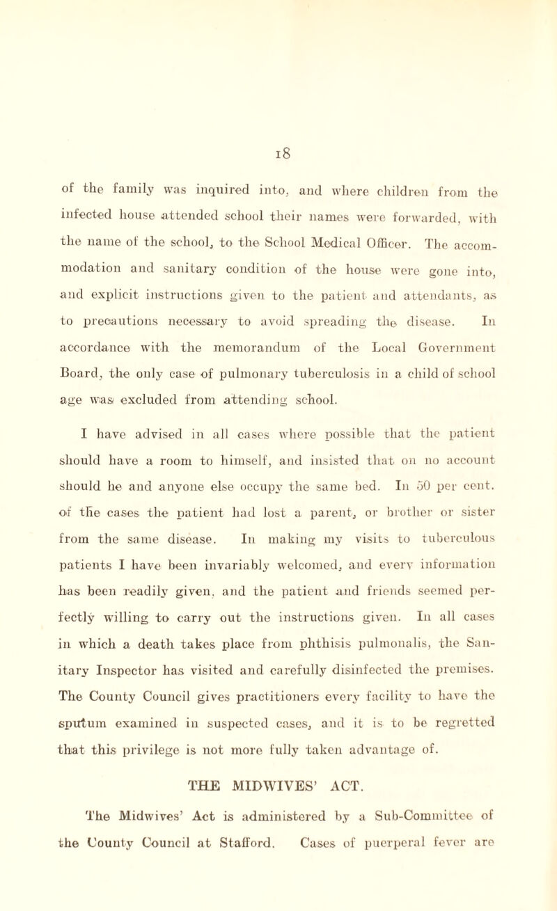 of the family was inquired into, and where children from the infected house attended school their names were forwarded, with the name of the school, to the School Medical Officer. The accom¬ modation and sanitary condition of the house were gone into, and explicit instructions given to the patient and attendants, as to precautions necessary to avoid spreading the disease. In accordance with the memorandum of the Local Government Board, the only case of pulmonary tuberculosis in a child of school age was excluded from attending school. I have advised in all cases where possible that the patient should have a room to himself, and insisted that on no account should he and anyone else occupy the same bed. In .50 per cent, of the cases the patient had lost a parent, or brother or sister from the same disease. In making my visits to tuberculous patients I have been invariably welcomed, and every information lias been readily given, and the patient and friends seemed per¬ fectly willing to carry out the instructions given. In all cases in which a death takes place from phthisis pulmonalis, the San¬ itary Inspector has visited and carefully disinfected the premises. The County Council gives practitioners every facility to have the sputum examined in suspected cases, and it is to be regretted that this privilege is not more fully taken advantage of. THE MIDWIVES’ ACT. The Midwives’ Act is administered by a Sub-Committee of the County Council at Stafford. Cases of puerperal fever are