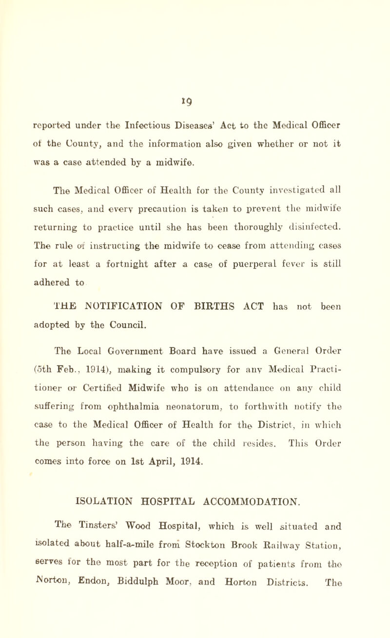 »9 reported under the Infectious Diseases’ Act to the Medical Officer of the County, and the information also given whether or not it was a case attended by a midwife. The Medical Officer of Health for the County investigated all such cases, and every precaution is taken to prevent the midwife returning to practice until she has been thoroughly disinfected. The rule of instructing the midwife to cease from attending eases for at least a fortnight after a case of puerperal fever is still adhered to THE NOTIFICATION OF BIRTHS ACT has not been adopted by the Council. The Local Government Board have issued a General Order (oth Feb., 1914), making it compulsory for any Medical Practi¬ tioner or Certified Midwife who is on attendance on any child suffering from ophthalmia neonatorum, to forthwith notify the case to the Medical Officer of Health for the District, in which the person having the care of the child resides. This Order comes into force on 1st April, 1914. ISOLATION HOSPITAL ACCOMMODATION. The Tinsters’ Wood Hospital, which is well situated and isolated about half-a-mile from Stockton Brook Railway Station, serves ior the most part for the reception of patients from the Norton, Endon, Biddulph Moor, and Horton Districts. The