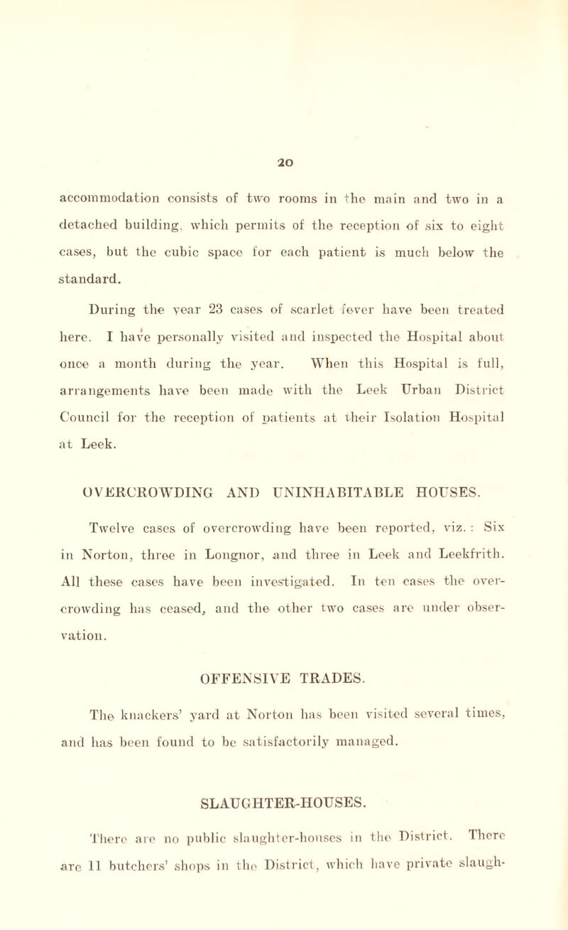 20 accommodation consists of two rooms in the main and two in a detached building, which permits of the reception of six to eight cases, but the cubic space for each patient is much below the standard. During the year 23 cases of scarlet fever have been treated here. I have personally visited and inspected the Hospital about once a month during the year. When this Hospital is full, arrangements have been made with the Leek Urban District Council for the reception of patients at their Isolation Hospital at Leek. OVERCROWDING AND UNINHABITABLE HOUSES. Twelve cases of overcrowding have been reported, viz. : Six in Norton, three in Longnor, and three in Leek and Leekfrith. All these cases have been investigated. In ten cases the over¬ crowding has ceased, and the other two cases are under obser¬ vation. OFFENSIVE TRADES. Tlie knackers’ yard at Norton has been visited several times, and has been found to be satisfactorily managed. SLAUGHTER-HOUSES. There are no public slaughter-houses in the District. There