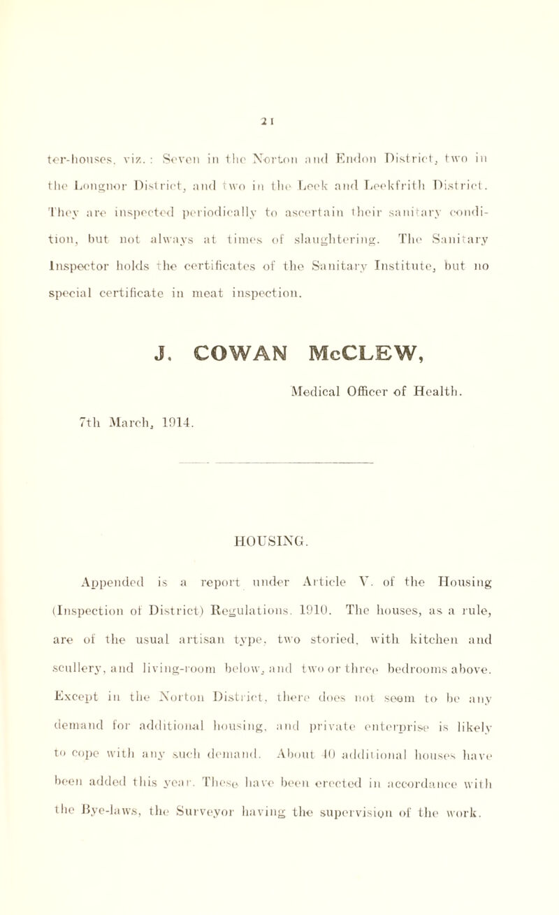 the Languor District, and two in the Leek and Leekfrith District. They are inspected periodically to ascertain their sanitary condi¬ tion, but not always at times of slaughtering. The Sanitary Inspector holds the certificates of the Sanitary Institute, but no special certificate in meat inspection. J. COWAN McCLEW, 7th March, 1914. Medical Officer of Health. HOUSING. Appended is a report under Article V. of the Housing (Inspection of District) Regulations. 1910. The houses, as a rule, are of the usual artisan type, two storied, with kitchen and scullery, and living-room below, and two or three bedrooms above. Except in the Norton District, there does not seam to be any demand for additional housing, and private enterprise is likely to cope with any such demand. About 10 additional houses have been added this year. These have been erected in accordance with the Bye-laws, the Surveyor having the supervision of the work.