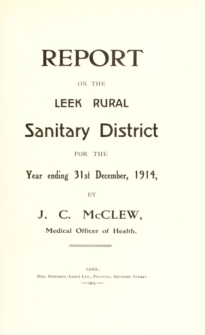 REPORT ON THE LEEK RURAL Sanitary District FOR THE Year ending 31 st December, 1914, BY J. C. McCLEW, Medical Officer of Health. LEEK: Hill Brothers (Leek) Ltd., Printers, Haywood Street