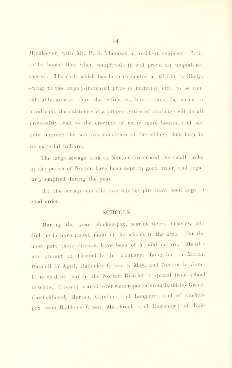 Mickloover, with Mr. P. S. Thomson as resident engineer. It is tn be hoped that when completed, it will prove an unqualified success. The cost, which has been estimated at £7,000, is likely, owing to the largely-increased price oVt' material, etc., to be con¬ siderably greater than the estimates, but it must be borne in mind that the existence of a proper system of drainage will in all probability lead to the erection of many more houses, and not only improve the sanitary condition of the village, but help in its material welfare. The large sewage tank at Norton Green and the small tanks in the parish of Norton have been kept in good order, and regu¬ larly emptied during the year. All the sewage outfalls intercepting pits' have been kept in good order. SCHOOLS. During the year chicken-pox, scarlet fever, measles, and diphtheria have visited many of the schools in the area. For the most part these diseases have been of a mild nature. Measles was present at Thornoliffe in January, Longsdon in March, Bagnall in April, Baddeley Green in May, and Norton in Juiu It is evident that in the Norton District it spread from school to school. Cases of scarlet fever were reported ‘from Baddeley Green, Fawfieldhead, Horton, Grindon, and Longnor; and of chicken- pox from Baddeley Green, Meerbrook, and Ramshaw; of diph-