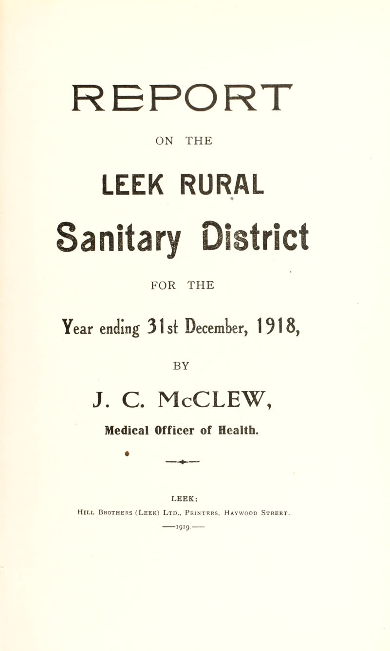 ON THE LEEK RURAL Sanitary District FOR THE Year ending 31 st December, 1918, BY J. C. McCLEW, Medical Officer of Health. —♦— LEEK: Hii.l Brothers (Leek) Ltd., Printers, Haywood Street. -1919.-