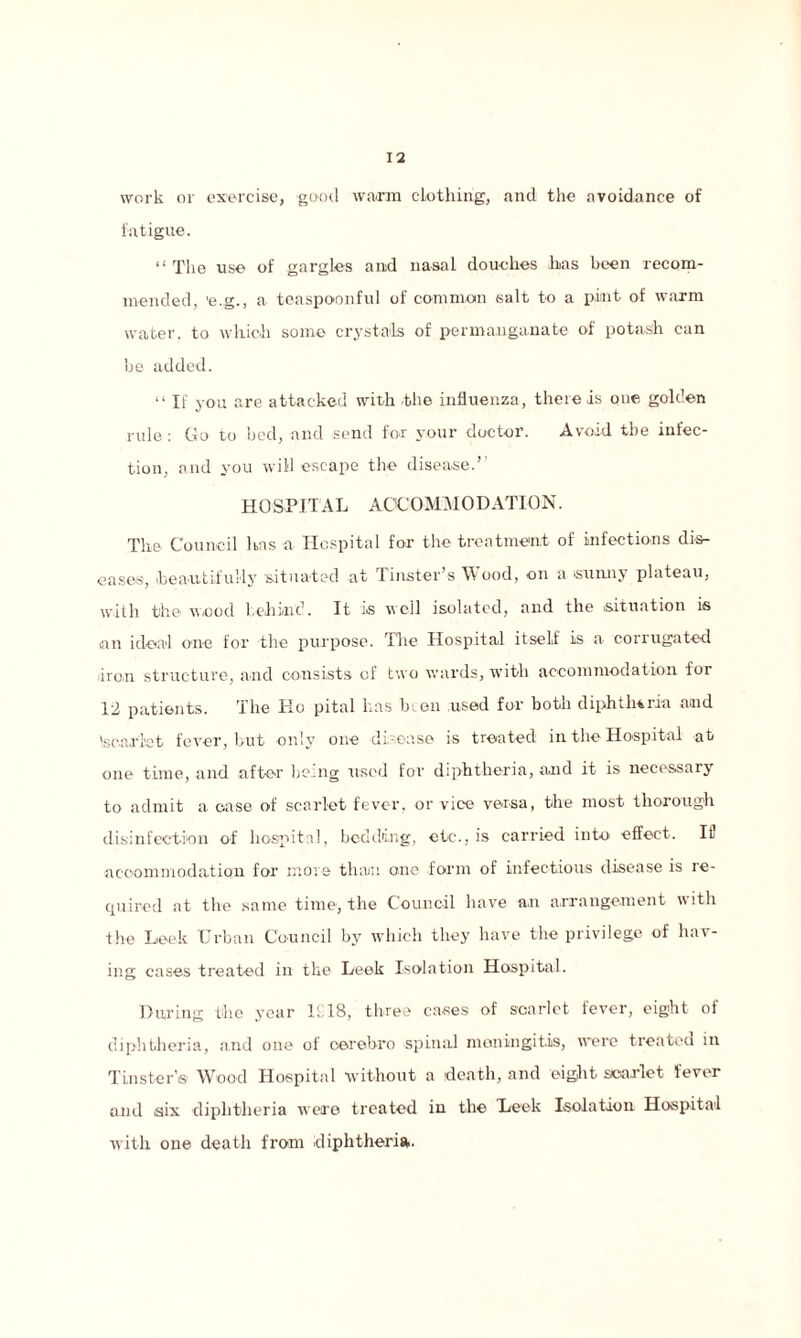 work or exercise, good warm clothing, and the avoidance of fatigue. “ The use of gargles and nasal douches has been recom¬ mended, 'e.g., a teaspoonful of common salt to a pint of warm water, to which some crystals of permanganate of potash can be added. “ If you are attacked with the influenza, there is one golden rule: Go to bed, and send for your doctor. Avoid the infec¬ tion, and you will escape the disease.’’ hospital accommodation. The Council has a Hospital for the treatment of infections dis¬ eases, beautifully situated at Tinster’s Wood, on a .sunny plateau, with the wood behind. It i.s well isolated, and the .situation is .an ideal one for the purpose. The Hospital itself is a corrugated iron structure, and consists of two wards, with accommodation for 12 patients. The Ho pital has been used for both diphtheria and 'scarlet fever, but only one disease is treated in the Hospital at one time, and after being used for diphtheria, and it is necessary to admit a case of scarlet fever, or vice versa, the most thorough disinfection of hospital, bedding, etc., is carried into effect. ID accommodation for more than one form of infectious disease is re¬ quired at the same time, the Council have an arrangement with the Leek Urban Council by which they have the privilege of hav¬ ing cases treated in the Leek Isolation Hospital. During the year If 18, three cases of scarlet fever, eight of diphtheria, and one of oerebro spinal meningitis, were treated in TLnstens Wood Hospital without a death, and eight scarlet fever and six diphtheria were treated in the Leek Isolation Hospital with one death from diphtheria.