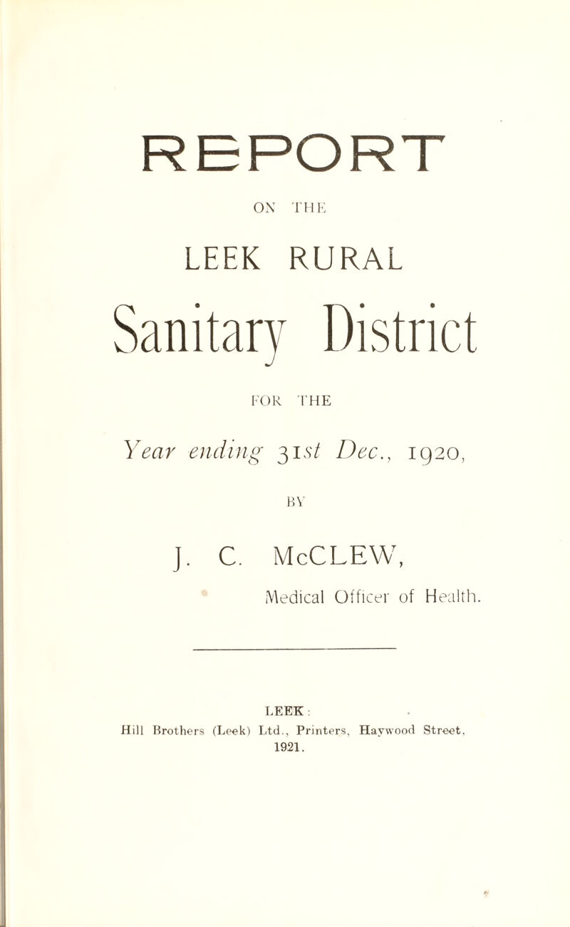 ON THE LEEK RURAL FOR THE Year ending 315/ Dec., 1920, J. C. McCLEW, Medical Officer of Health. LEEK Hill Brothers (Leek) Ltd., Printers, Haywood Street, 1921.