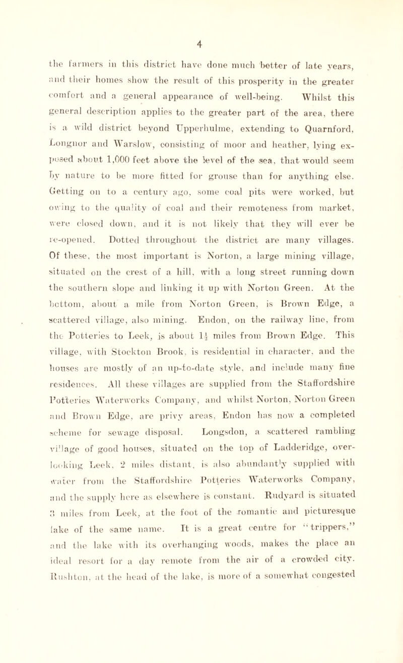 the farmers in this district have done much better of late years, and llicir homes show the result of this prosperity in the greater comfort and a general appearance of well-being. Whilst this general description applies to the greater part of the area, there is a wild district beyond Upperhulme, extending to Quarnford. Longnor and Warslow, consisting of moor and heather, lying ex¬ posed about 1,000 feet above the level of the sea, that would seem by nature to be more fitted for grouse than for anything else. Getting on to a century ago, some coal pits were worked, but owing to the quality of coal and their remoteness from market, were closed down, and it is not likely that they will ever he re-opened. Dotted throughout the district are many villages. Of these, the most important is Norton, a large mining village, situated on the crest of a hill, with a long street running down the southern slope and linking it up with Norton Green. At the bottom, about a mile from Norton Green, is Brown Edge, a scattered village, also mining. Endon, on the railway line, from the Potteries to Leek, is about 1.1 miles from Brown Edge. This village, with Stockton Brook, is residential in character, and the houses are mostly of an up-to-date style, and include many fine residences. All these villages are supplied from the Staffordshire Potteries Waterworks Company, and whilst Norton, Norton Green and Brown Edge, are privy areas, Endon has now a completed scheme for sewage disposal. Longsdon, a scattered rambling vi'lage of good houses, situated on the top of Ladderidge, over¬ looking Leek, 2 miles distant, is also abundantly supplied with water from the Staffordshire Potteries Waterworks Company, and the supplv here as elsewhere is constant. Rudyard is situated ,‘i miles from Leek, at the foot of the .romantic and picturesque lake of the same name. It is a great centre for “trippers,” and the lake with its overhanging woods, makes the place an ideal resort for a day remote from the air of a crowded city. Rushton, at the head of the lake, is more of a somewhat congested