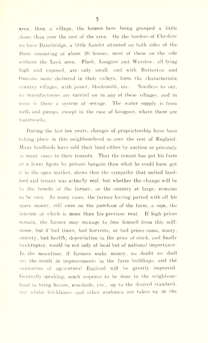 area, than a village, the houses here being grouped a little closer than over the rest of the area. On the borders of Cheshire we have ©auehridge, a little hamlet situated on both sides of the Dane consisting of about 20 houses, most of them on the side without the Leek area. Flash. Longnor and Wars low, all lying high and exposed, are only small, and with Butterton and Onecote more sheltered in their valleys, form the characteristic country villages, with joiner, blacksmith, etc. Needless to sav, n > manufactories are carried on in any of these villages, and in none is there a system of sewage. The water supply is from wells and pumps, except in the ease of Longnor, where there are waterworks. During the last few years, changes of proprietorship have been taking place in this neighbourhood as over the rest of England. Many landlords have sold their land either by auction or privately In many eases to their tenants. That the tenant has got his farm at a lower figure by private bargain than what he could have got ii in the open market, shows that the sympathy that united land¬ lord and tenant was actually real, hut whether the change will be to the benefit of the farmer, or the country at large, remains to he seen. Jn many cases, the farmer having parted with all his spare money, still owes on the purchase of the farm, a sum, the interest of which is more than his previous rent. If high prices remain, the farmer may manage to free himself from this mill¬ stone. but if bad times, bad harvests, or bad prices come, worry, anxiety, bad health, depreciation in the price of stock, and finally bankruptcy, would be not. only of local but of national importance. In the meantime, if farmers make money, no doubt we shall sec the result in improvements in the farm buildings, and the sanitation of agric-utural England will be greatly improved. Generally speaking, much requires to lie done in the neighbour¬ hood to bring houses, cowsheds, etc., up to the desired standard, but whilst bricklayers and other workmen are taken up in the