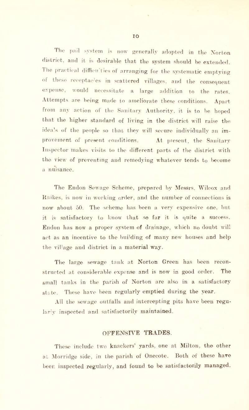 The p;iil system is now generally adopted in the Norton district, and it is desirable that the system should he extended. 1 he practical difficu ties of arranging tor the systematic emptying of these receptac’es in scattered villages, and the consequent expense, would necessitate a large addition to the rates. Attempts are being made to ameliorate these conditions. Apart from any action of the Sanitary Authority, it is to he hoped that the higher standard of living in the district will raise the. idea’s of the people so that they will secure individually an im¬ provement of present conditions. At present, the Sanitary Inspector makes visits to the different parts of the district with the view of preventing and remedying whatever tends to become a nuisance. The Endon Sewage Scheme, prepared by Messrs. Wilcox and Rnikes, is now in working order, and the number of connections is now about 50. The scheme has been a very expensive one. hut it is satisfactory to know that =o far it is quite a success. Endon has now a proper system of drainage, which no doubt will act as an incentive to the building of many new houses and help the village and district in a material way. The large sewage tank at Norton Green has been recon¬ structed at considerable expense and is now in good order. The small tanks in the parish of Norton are also in a satisfactory state. These have been regularly emptied during the year. All the sewage outfalls and intercepting pits have been regu¬ lar^- inspected and satisfactorily maintained. OFFENSIVE TRADES. These include two knackers’ yards, one at Milton, the other at Morridge side, in the parish of Onecote. Both of these have beer, inspected regularly, and found to he satisfactorily managed.